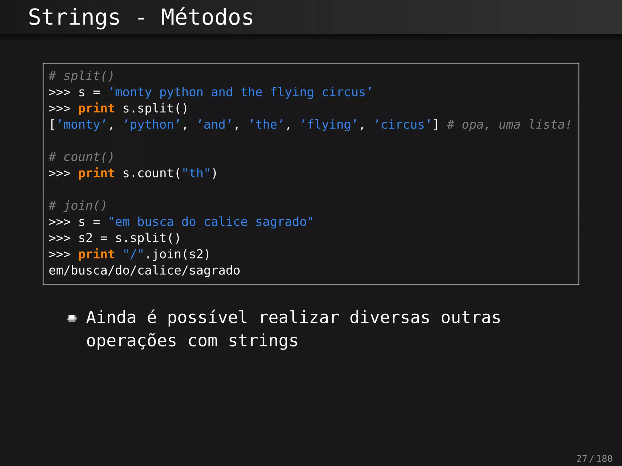 Strings - Métodos
# split()
>>> s = ’monty python and the flying circus’
>>> print s.split()
[’monty’, ’python’, ’and’, ’the’, ’flying’, ’circus’] # opa, uma lista!
# count()
>>> print s.count("th")
# join()
>>> s = "em busca do calice sagrado"
>>> s2 = s.split()
>>> print "/".join(s2)
em/busca/do/calice/sagrado
Ainda é possível realizar diversas outras
operações com strings
27 / 180
 