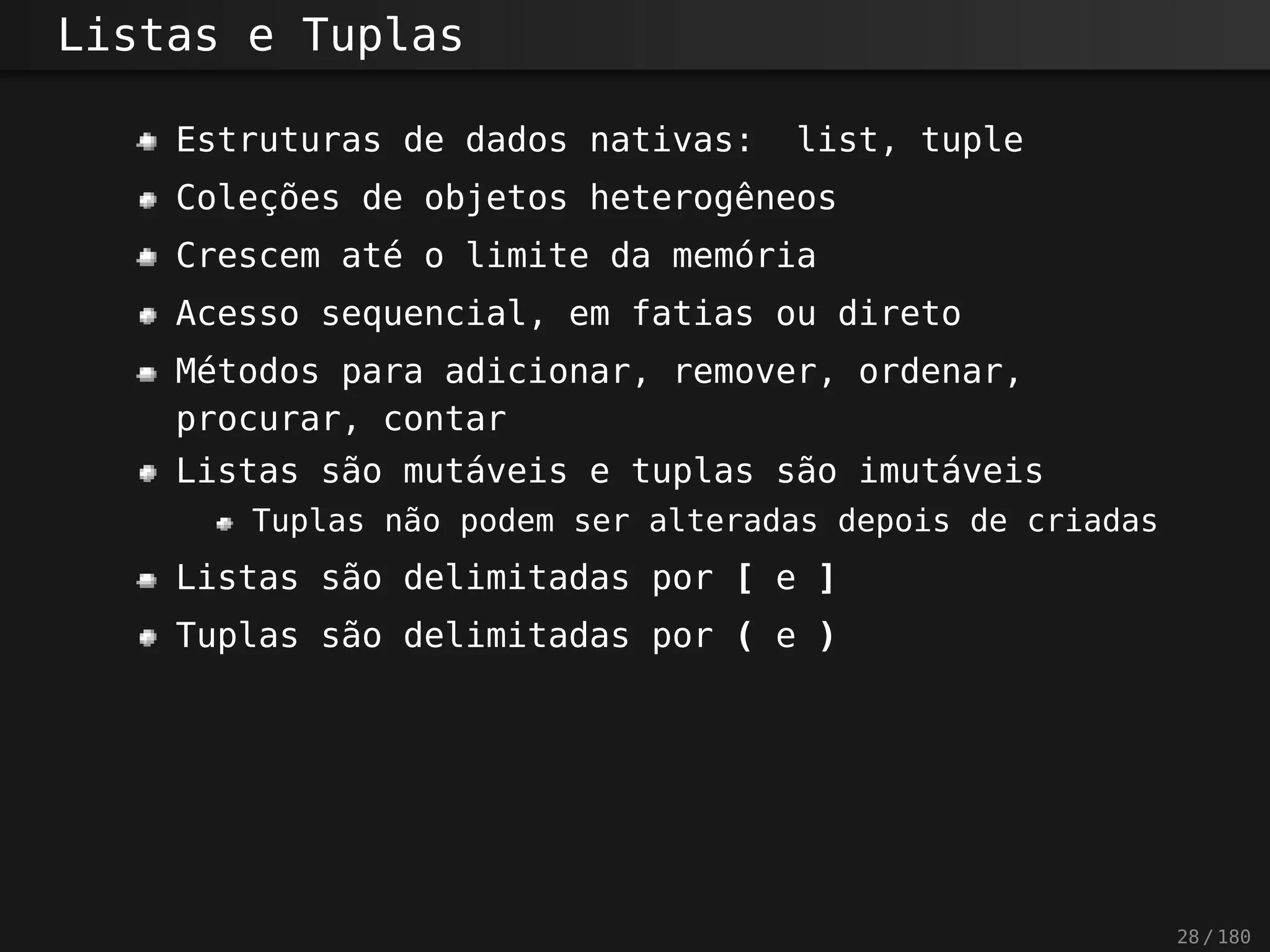 Listas e Tuplas
Estruturas de dados nativas: list, tuple
Coleções de objetos heterogêneos
Crescem até o limite da memória
Acesso sequencial, em fatias ou direto
Métodos para adicionar, remover, ordenar,
procurar, contar
Listas são mutáveis e tuplas são imutáveis
Tuplas não podem ser alteradas depois de criadas
Listas são delimitadas por [ e ]
Tuplas são delimitadas por ( e )
28 / 180
 