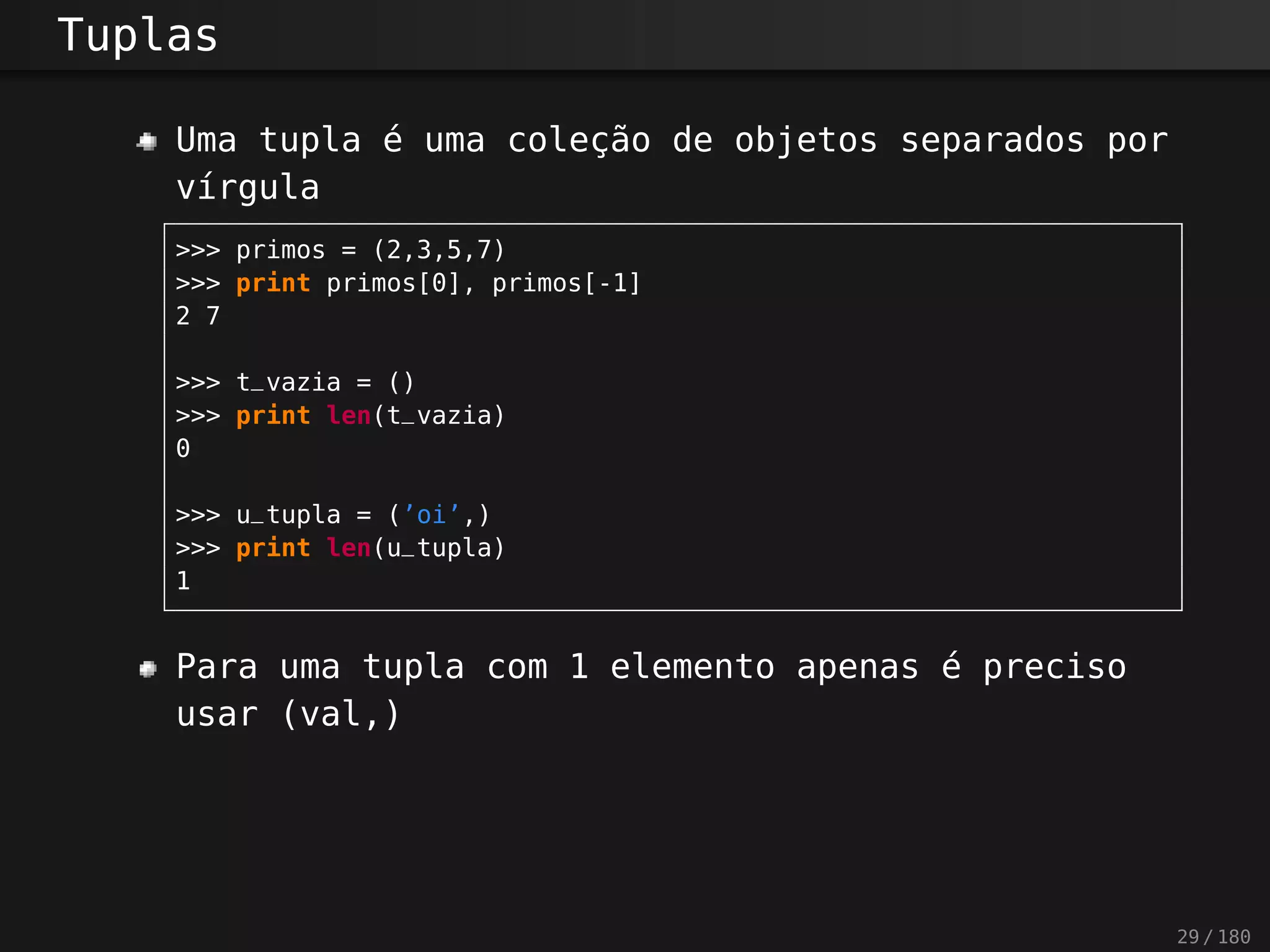 Tuplas
Uma tupla é uma coleção de objetos separados por
vírgula
>>> primos = (2,3,5,7)
>>> print primos[0], primos[-1]
2 7
>>> t_vazia = ()
>>> print len(t_vazia)
0
>>> u_tupla = (’oi’,)
>>> print len(u_tupla)
1
Para uma tupla com 1 elemento apenas é preciso
usar (val,)
29 / 180
 