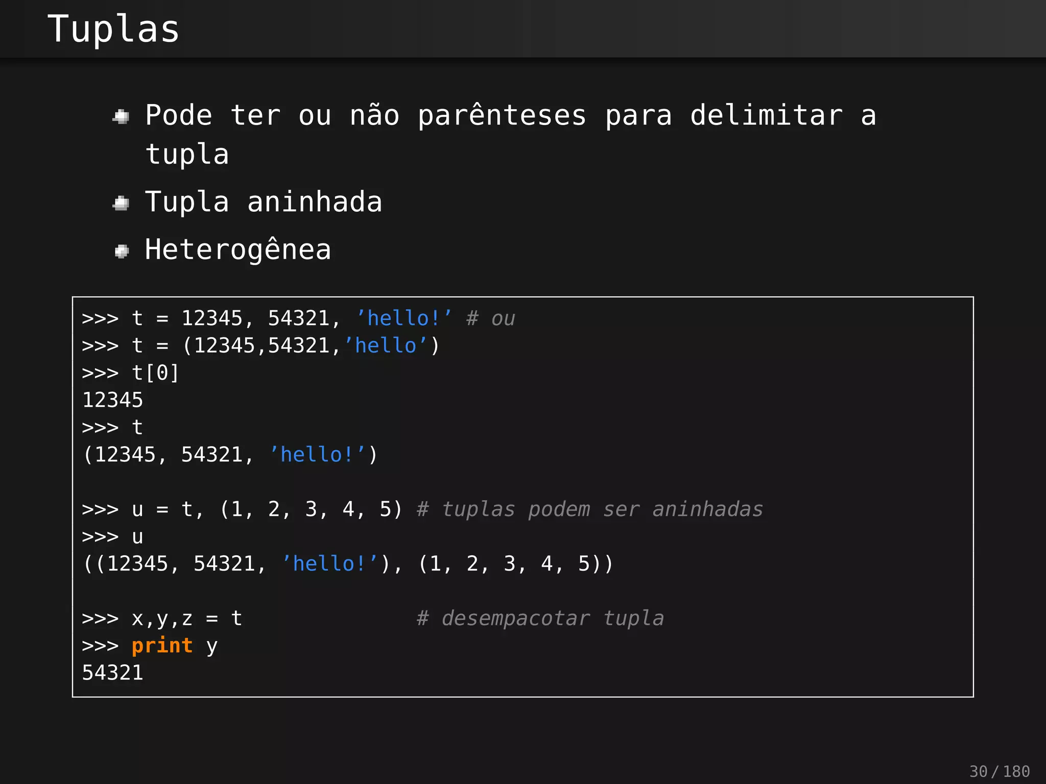 Tuplas
Pode ter ou não parênteses para delimitar a
tupla
Tupla aninhada
Heterogênea
>>> t = 12345, 54321, ’hello!’ # ou
>>> t = (12345,54321,’hello’)
>>> t[0]
12345
>>> t
(12345, 54321, ’hello!’)
>>> u = t, (1, 2, 3, 4, 5) # tuplas podem ser aninhadas
>>> u
((12345, 54321, ’hello!’), (1, 2, 3, 4, 5))
>>> x,y,z = t # desempacotar tupla
>>> print y
54321
30 / 180
 