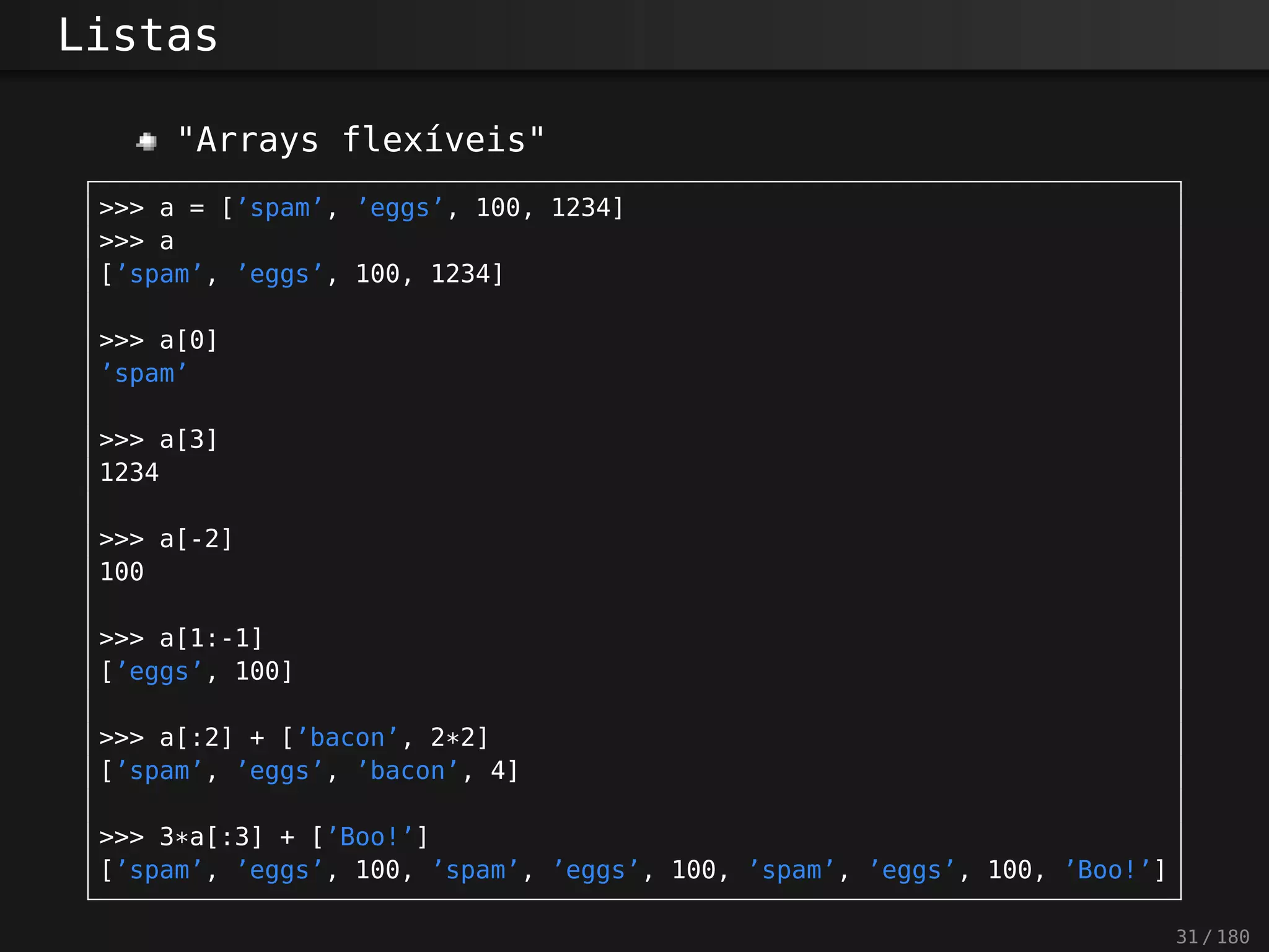 Listas
"Arrays flexíveis"
>>> a = [’spam’, ’eggs’, 100, 1234]
>>> a
[’spam’, ’eggs’, 100, 1234]
>>> a[0]
’spam’
>>> a[3]
1234
>>> a[-2]
100
>>> a[1:-1]
[’eggs’, 100]
>>> a[:2] + [’bacon’, 2*2]
[’spam’, ’eggs’, ’bacon’, 4]
>>> 3*a[:3] + [’Boo!’]
[’spam’, ’eggs’, 100, ’spam’, ’eggs’, 100, ’spam’, ’eggs’, 100, ’Boo!’]
31 / 180
 