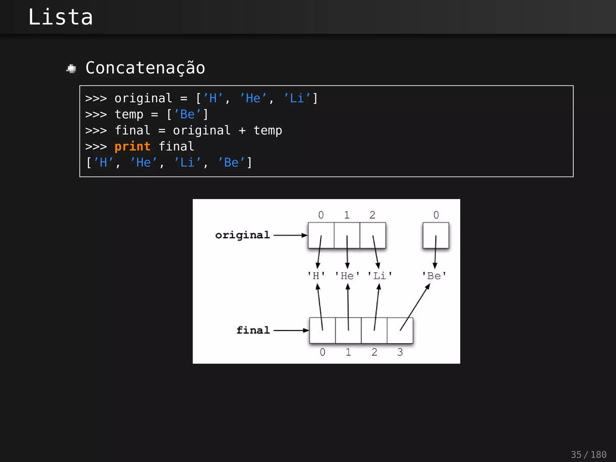 Lista
Concatenação
>>> original = [’H’, ’He’, ’Li’]
>>> temp = [’Be’]
>>> final = original + temp
>>> print final
[’H’, ’He’, ’Li’, ’Be’]
35 / 180
 