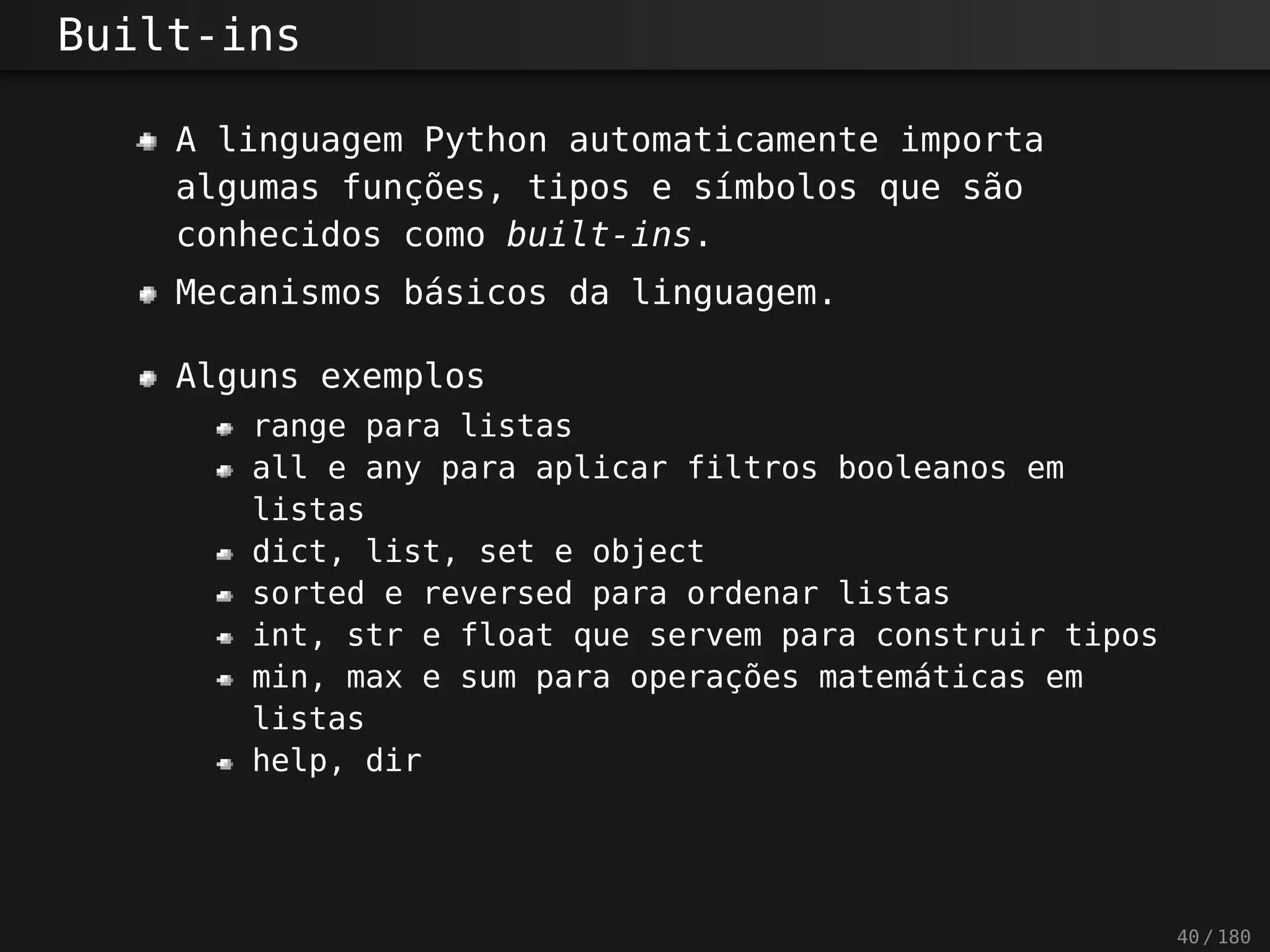 Built-ins
A linguagem Python automaticamente importa
algumas funções, tipos e símbolos que são
conhecidos como built-ins.
Mecanismos básicos da linguagem.
Alguns exemplos
range para listas
all e any para aplicar filtros booleanos em
listas
dict, list, set e object
sorted e reversed para ordenar listas
int, str e float que servem para construir tipos
min, max e sum para operações matemáticas em
listas
help, dir
40 / 180
 
