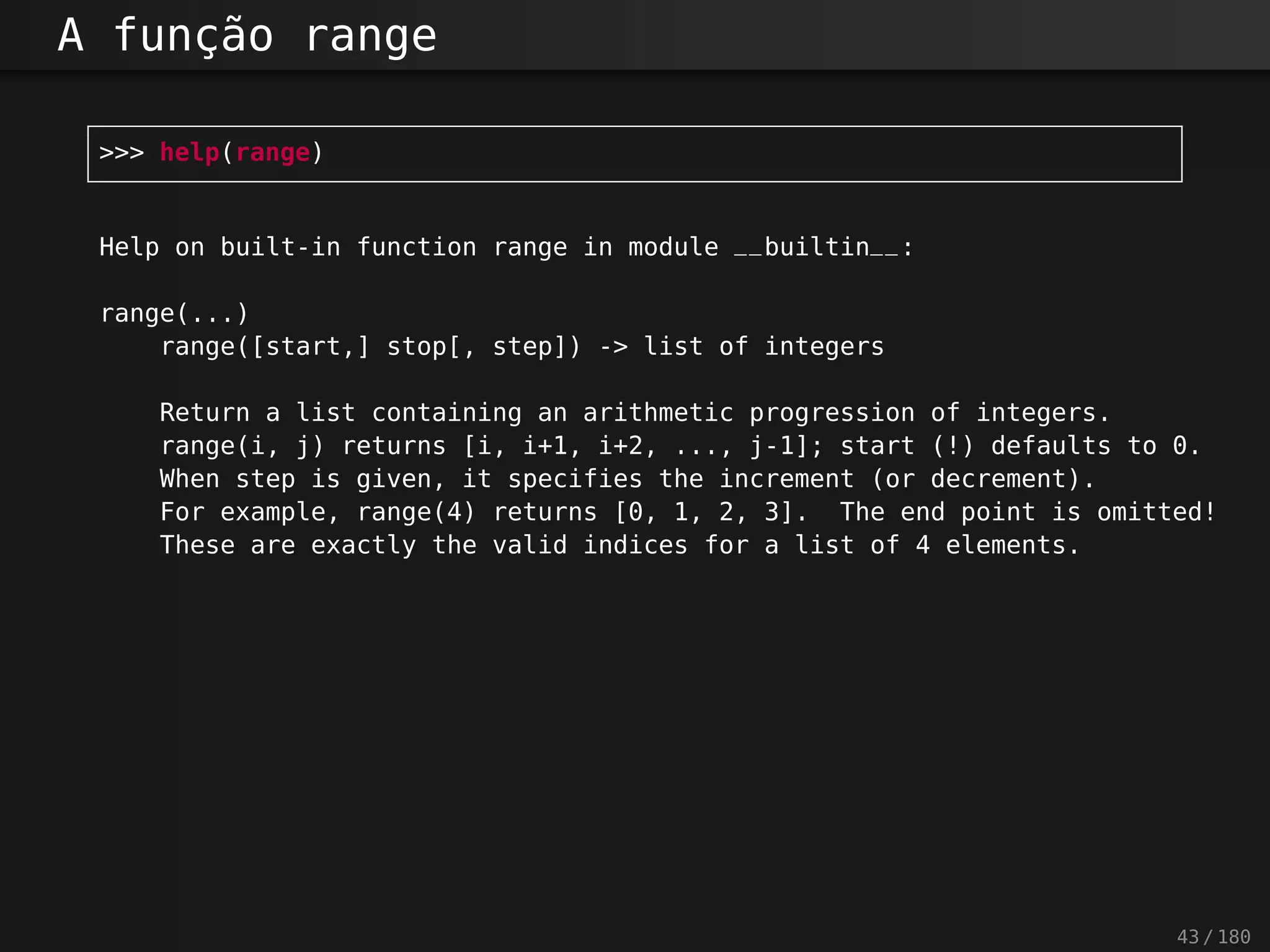 A função range
>>> help(range)
Help on built-in function range in module __builtin__:
range(...)
range([start,] stop[, step]) -> list of integers
Return a list containing an arithmetic progression of integers.
range(i, j) returns [i, i+1, i+2, ..., j-1]; start (!) defaults to 0.
When step is given, it specifies the increment (or decrement).
For example, range(4) returns [0, 1, 2, 3]. The end point is omitted!
These are exactly the valid indices for a list of 4 elements.
43 / 180
 