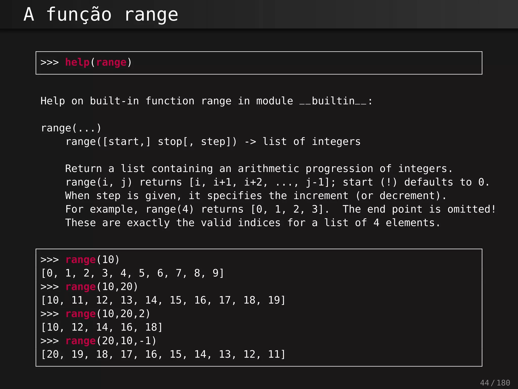 A função range
>>> help(range)
Help on built-in function range in module __builtin__:
range(...)
range([start,] stop[, step]) -> list of integers
Return a list containing an arithmetic progression of integers.
range(i, j) returns [i, i+1, i+2, ..., j-1]; start (!) defaults to 0.
When step is given, it specifies the increment (or decrement).
For example, range(4) returns [0, 1, 2, 3]. The end point is omitted!
These are exactly the valid indices for a list of 4 elements.
>>> range(10)
[0, 1, 2, 3, 4, 5, 6, 7, 8, 9]
>>> range(10,20)
[10, 11, 12, 13, 14, 15, 16, 17, 18, 19]
>>> range(10,20,2)
[10, 12, 14, 16, 18]
>>> range(20,10,-1)
[20, 19, 18, 17, 16, 15, 14, 13, 12, 11]
44 / 180
 