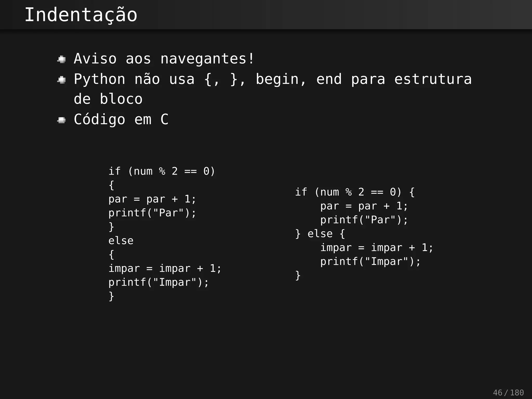 Indentação
Aviso aos navegantes!
Python não usa {, }, begin, end para estrutura
de bloco
Código em C
if (num % 2 == 0)
{
par = par + 1;
printf("Par");
}
else
{
impar = impar + 1;
printf("Impar");
}
if (num % 2 == 0) {
par = par + 1;
printf("Par");
} else {
impar = impar + 1;
printf("Impar");
}
46 / 180
 