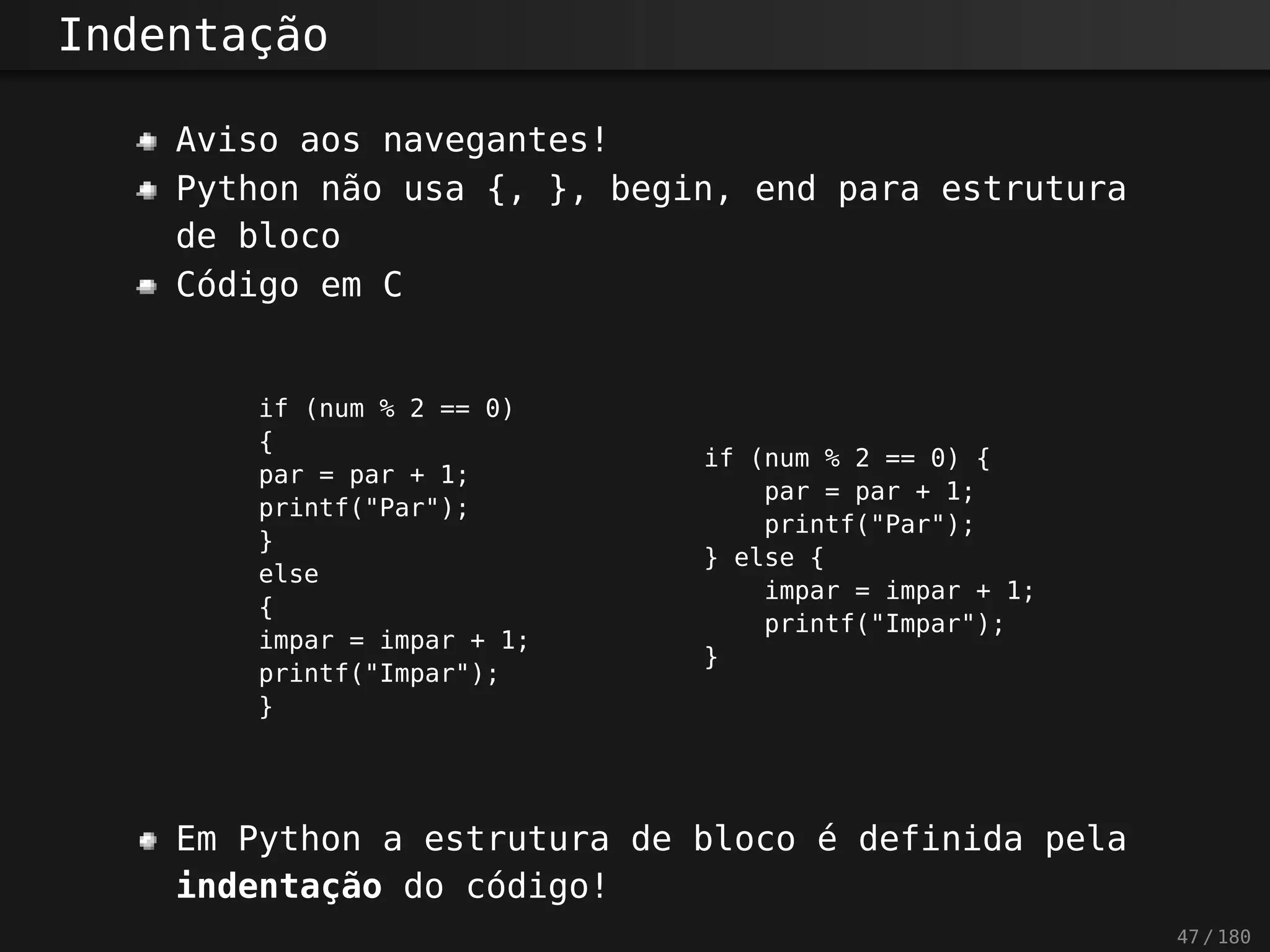 Indentação
Aviso aos navegantes!
Python não usa {, }, begin, end para estrutura
de bloco
Código em C
if (num % 2 == 0)
{
par = par + 1;
printf("Par");
}
else
{
impar = impar + 1;
printf("Impar");
}
if (num % 2 == 0) {
par = par + 1;
printf("Par");
} else {
impar = impar + 1;
printf("Impar");
}
Em Python a estrutura de bloco é definida pela
indentação do código!
47 / 180
 