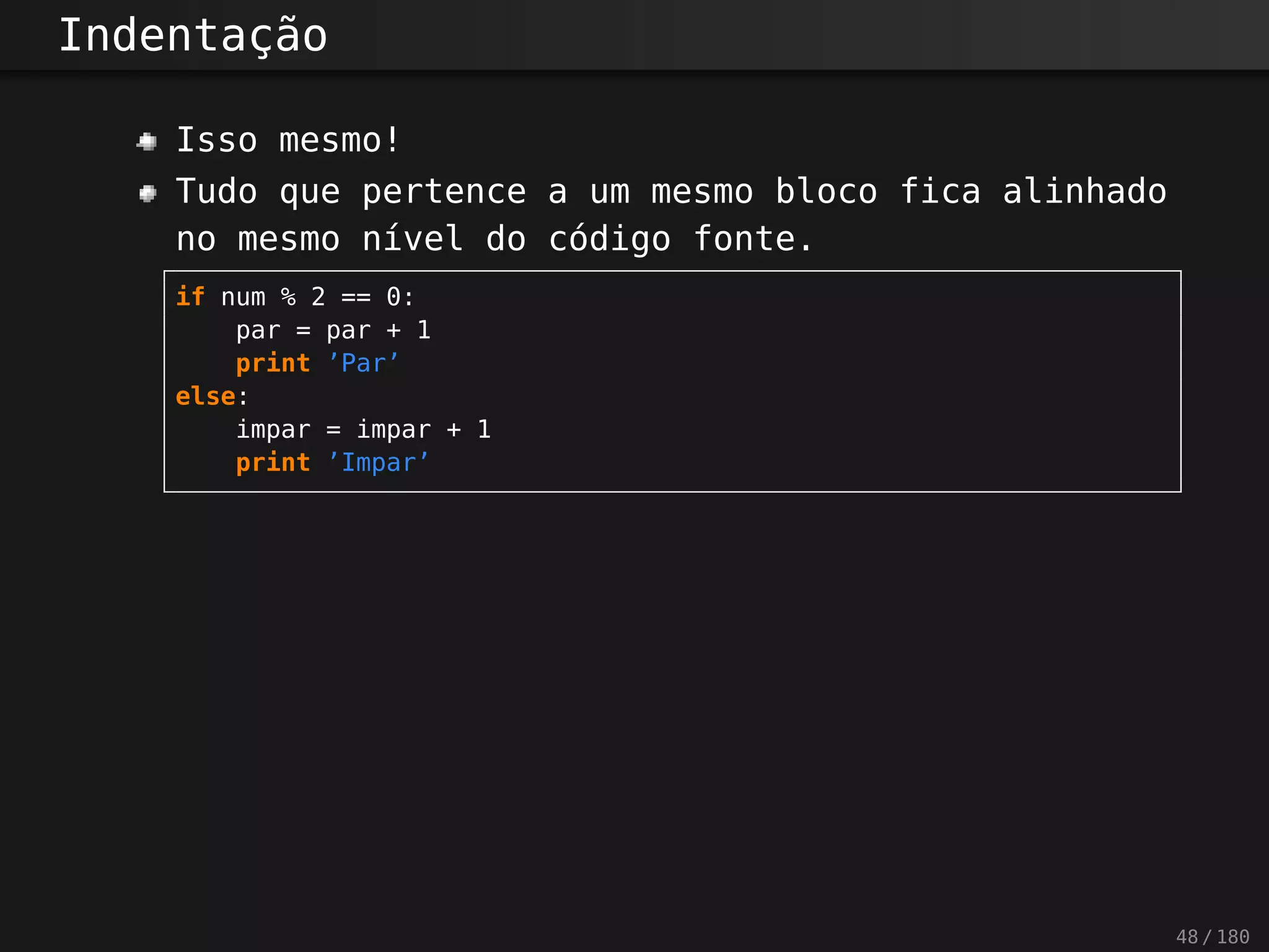 Indentação
Isso mesmo!
Tudo que pertence a um mesmo bloco fica alinhado
no mesmo nível do código fonte.
if num % 2 == 0:
par = par + 1
print ’Par’
else:
impar = impar + 1
print ’Impar’
48 / 180
 
