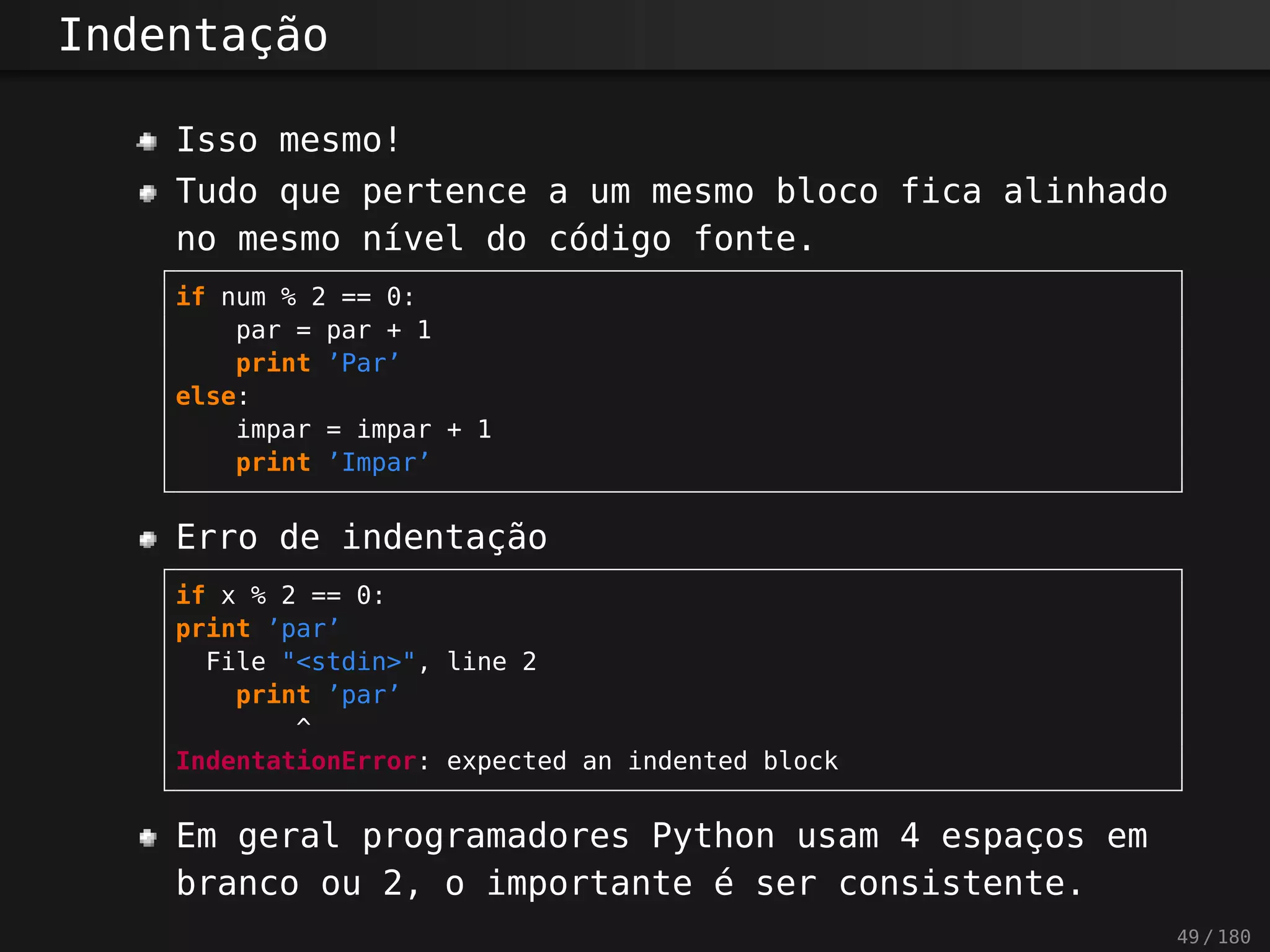 Indentação
Isso mesmo!
Tudo que pertence a um mesmo bloco fica alinhado
no mesmo nível do código fonte.
if num % 2 == 0:
par = par + 1
print ’Par’
else:
impar = impar + 1
print ’Impar’
Erro de indentação
if x % 2 == 0:
print ’par’
File "<stdin>", line 2
print ’par’
^
IndentationError: expected an indented block
Em geral programadores Python usam 4 espaços em
branco ou 2, o importante é ser consistente.
49 / 180
 