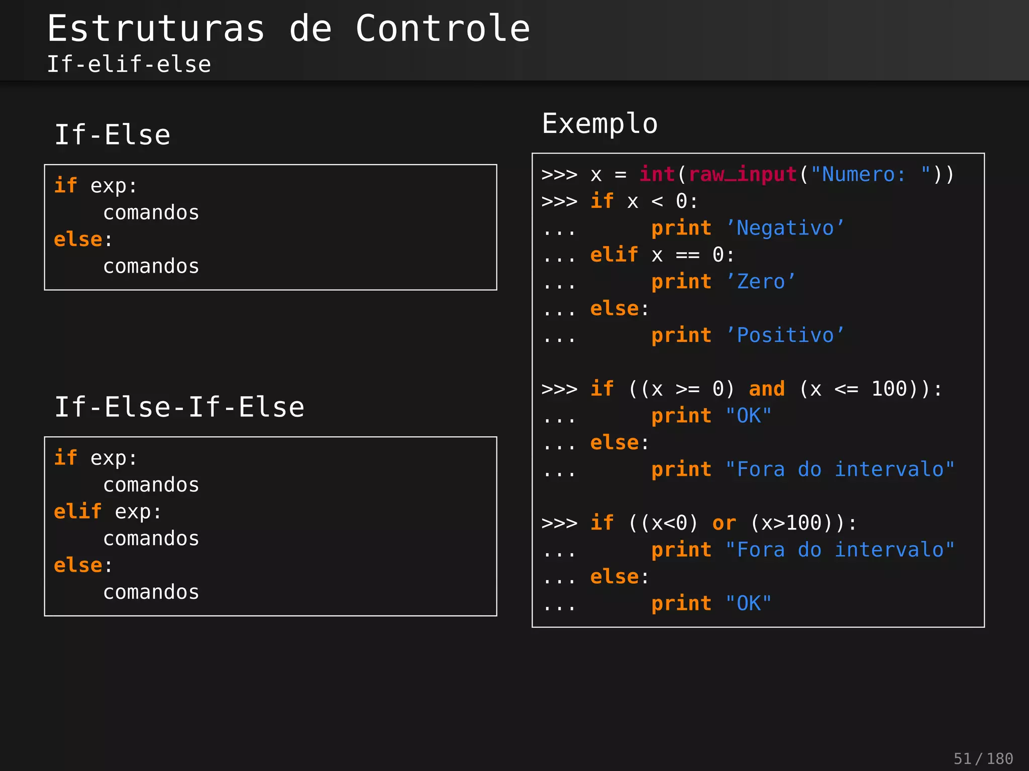 Estruturas de Controle
If-elif-else
If-Else
if exp:
comandos
else:
comandos
If-Else-If-Else
if exp:
comandos
elif exp:
comandos
else:
comandos
Exemplo
>>> x = int(raw_input("Numero: "))
>>> if x < 0:
... print ’Negativo’
... elif x == 0:
... print ’Zero’
... else:
... print ’Positivo’
>>> if ((x >= 0) and (x <= 100)):
... print "OK"
... else:
... print "Fora do intervalo"
>>> if ((x<0) or (x>100)):
... print "Fora do intervalo"
... else:
... print "OK"
51 / 180
 