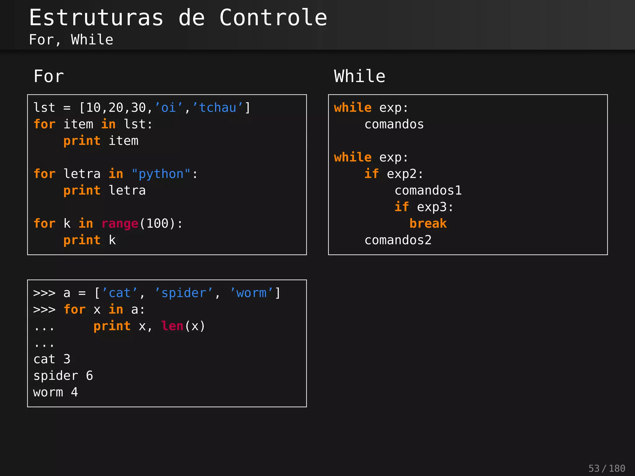 Estruturas de Controle
For, While
For
lst = [10,20,30,’oi’,’tchau’]
for item in lst:
print item
for letra in "python":
print letra
for k in range(100):
print k
While
while exp:
comandos
while exp:
if exp2:
comandos1
if exp3:
break
comandos2
>>> a = [’cat’, ’spider’, ’worm’]
>>> for x in a:
... print x, len(x)
...
cat 3
spider 6
worm 4
53 / 180
 