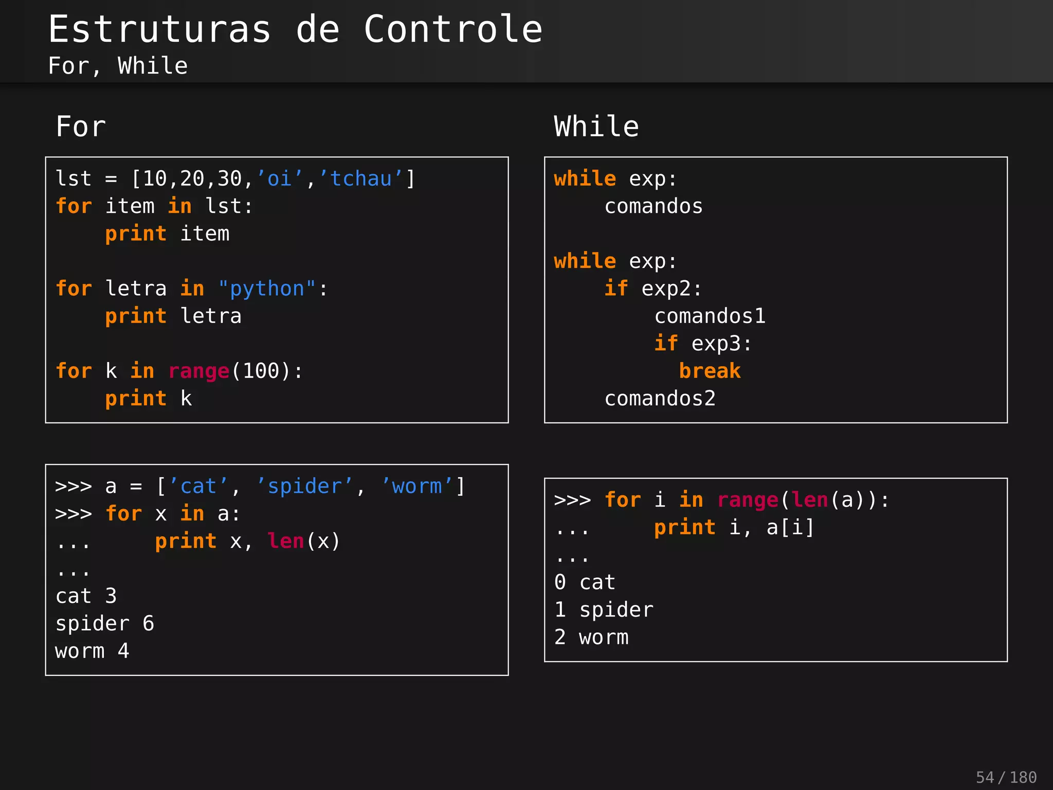Estruturas de Controle
For, While
For
lst = [10,20,30,’oi’,’tchau’]
for item in lst:
print item
for letra in "python":
print letra
for k in range(100):
print k
While
while exp:
comandos
while exp:
if exp2:
comandos1
if exp3:
break
comandos2
>>> a = [’cat’, ’spider’, ’worm’]
>>> for x in a:
... print x, len(x)
...
cat 3
spider 6
worm 4
>>> for i in range(len(a)):
... print i, a[i]
...
0 cat
1 spider
2 worm
54 / 180
 