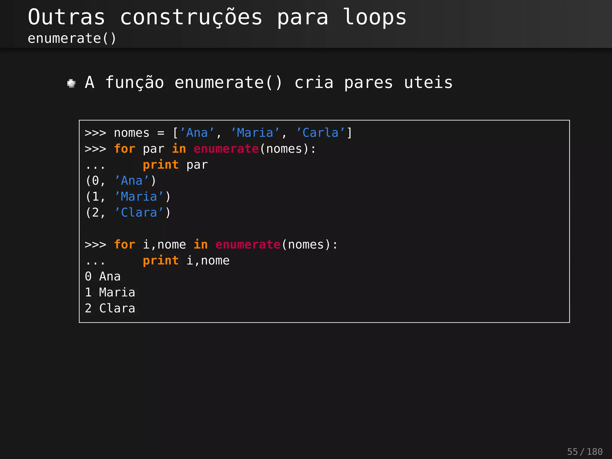 Outras construções para loops
enumerate()
A função enumerate() cria pares uteis
>>> nomes = [’Ana’, ’Maria’, ’Carla’]
>>> for par in enumerate(nomes):
... print par
(0, ’Ana’)
(1, ’Maria’)
(2, ’Clara’)
>>> for i,nome in enumerate(nomes):
... print i,nome
0 Ana
1 Maria
2 Clara
55 / 180
 