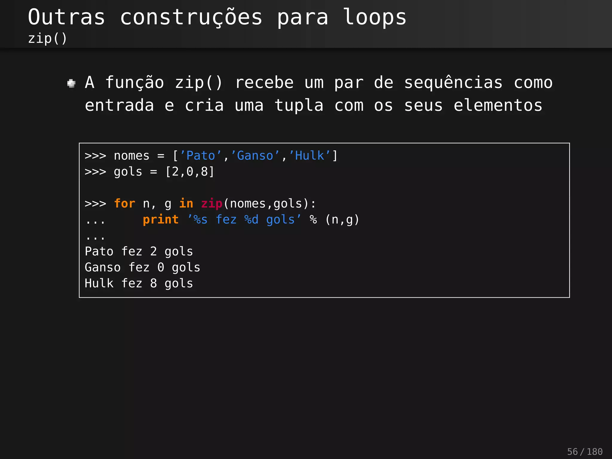 Outras construções para loops
zip()
A função zip() recebe um par de sequências como
entrada e cria uma tupla com os seus elementos
>>> nomes = [’Pato’,’Ganso’,’Hulk’]
>>> gols = [2,0,8]
>>> for n, g in zip(nomes,gols):
... print ’%s fez %d gols’ % (n,g)
...
Pato fez 2 gols
Ganso fez 0 gols
Hulk fez 8 gols
56 / 180
 