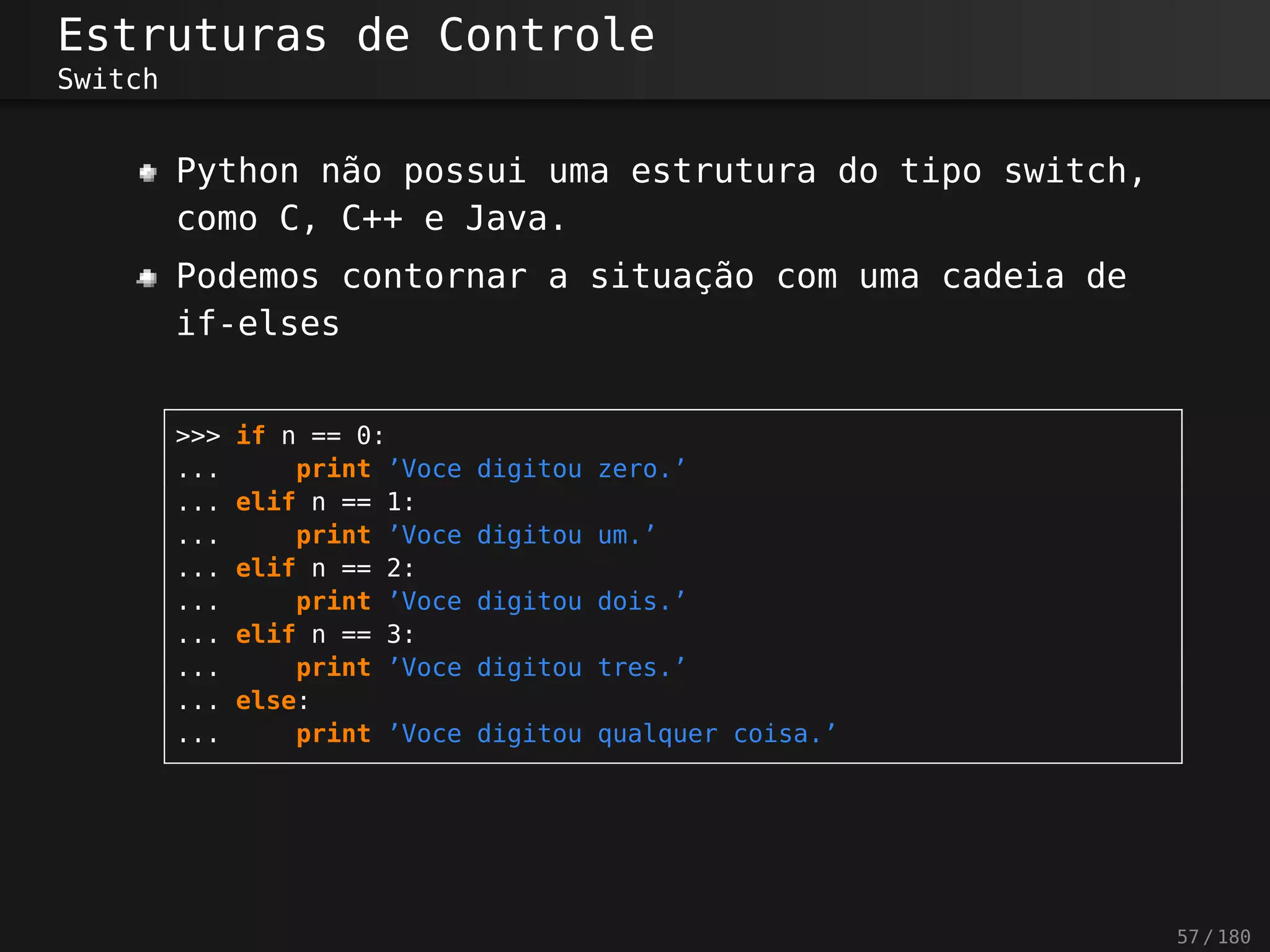 Estruturas de Controle
Switch
Python não possui uma estrutura do tipo switch,
como C, C++ e Java.
Podemos contornar a situação com uma cadeia de
if-elses
>>> if n == 0:
... print ’Voce digitou zero.’
... elif n == 1:
... print ’Voce digitou um.’
... elif n == 2:
... print ’Voce digitou dois.’
... elif n == 3:
... print ’Voce digitou tres.’
... else:
... print ’Voce digitou qualquer coisa.’
57 / 180
 
