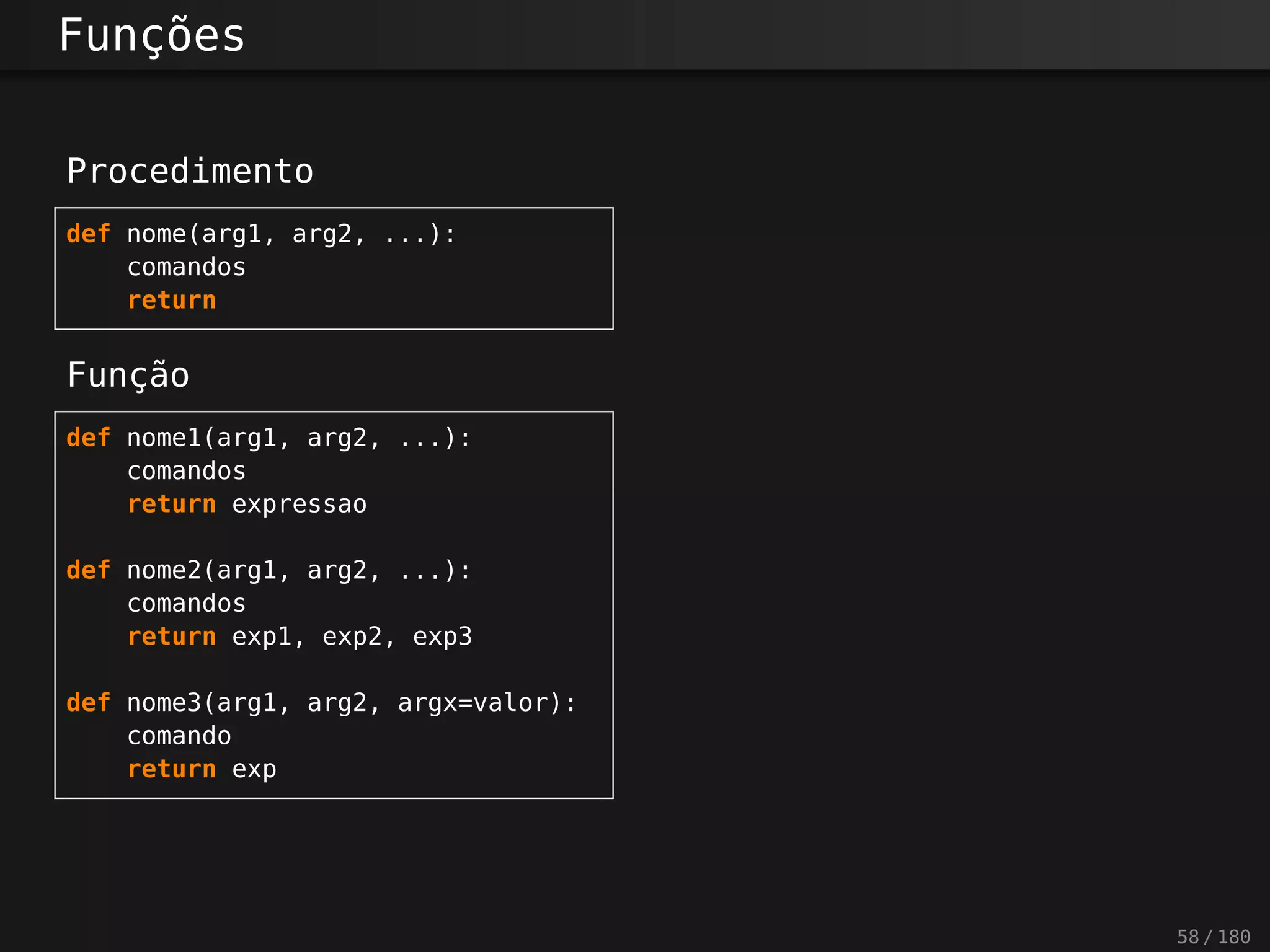Funções
Procedimento
def nome(arg1, arg2, ...):
comandos
return
Função
def nome1(arg1, arg2, ...):
comandos
return expressao
def nome2(arg1, arg2, ...):
comandos
return exp1, exp2, exp3
def nome3(arg1, arg2, argx=valor):
comando
return exp
58 / 180
 