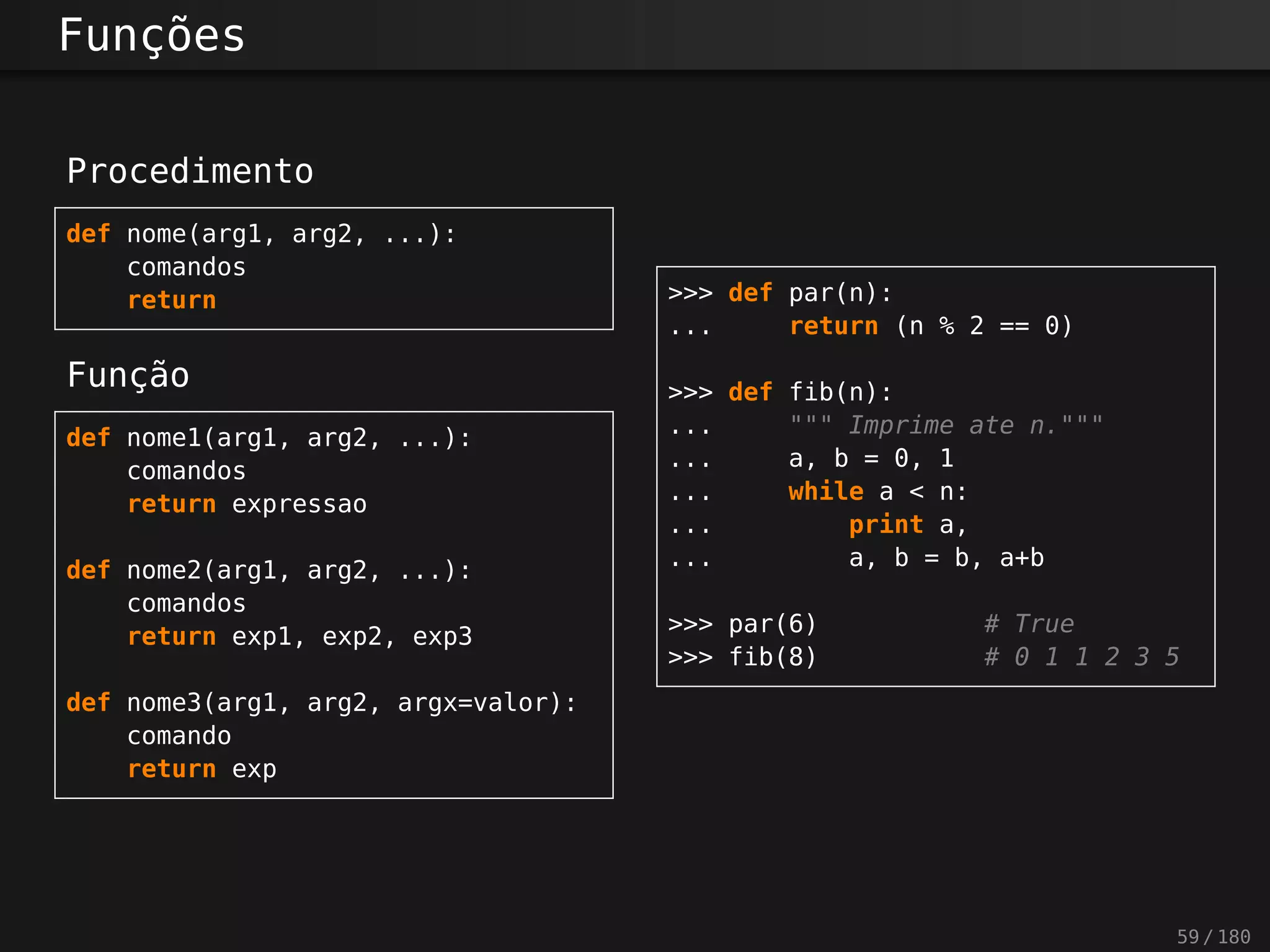 Funções
Procedimento
def nome(arg1, arg2, ...):
comandos
return
Função
def nome1(arg1, arg2, ...):
comandos
return expressao
def nome2(arg1, arg2, ...):
comandos
return exp1, exp2, exp3
def nome3(arg1, arg2, argx=valor):
comando
return exp
>>> def par(n):
... return (n % 2 == 0)
>>> def fib(n):
... """ Imprime ate n."""
... a, b = 0, 1
... while a < n:
... print a,
... a, b = b, a+b
>>> par(6) # True
>>> fib(8) # 0 1 1 2 3 5
59 / 180
 