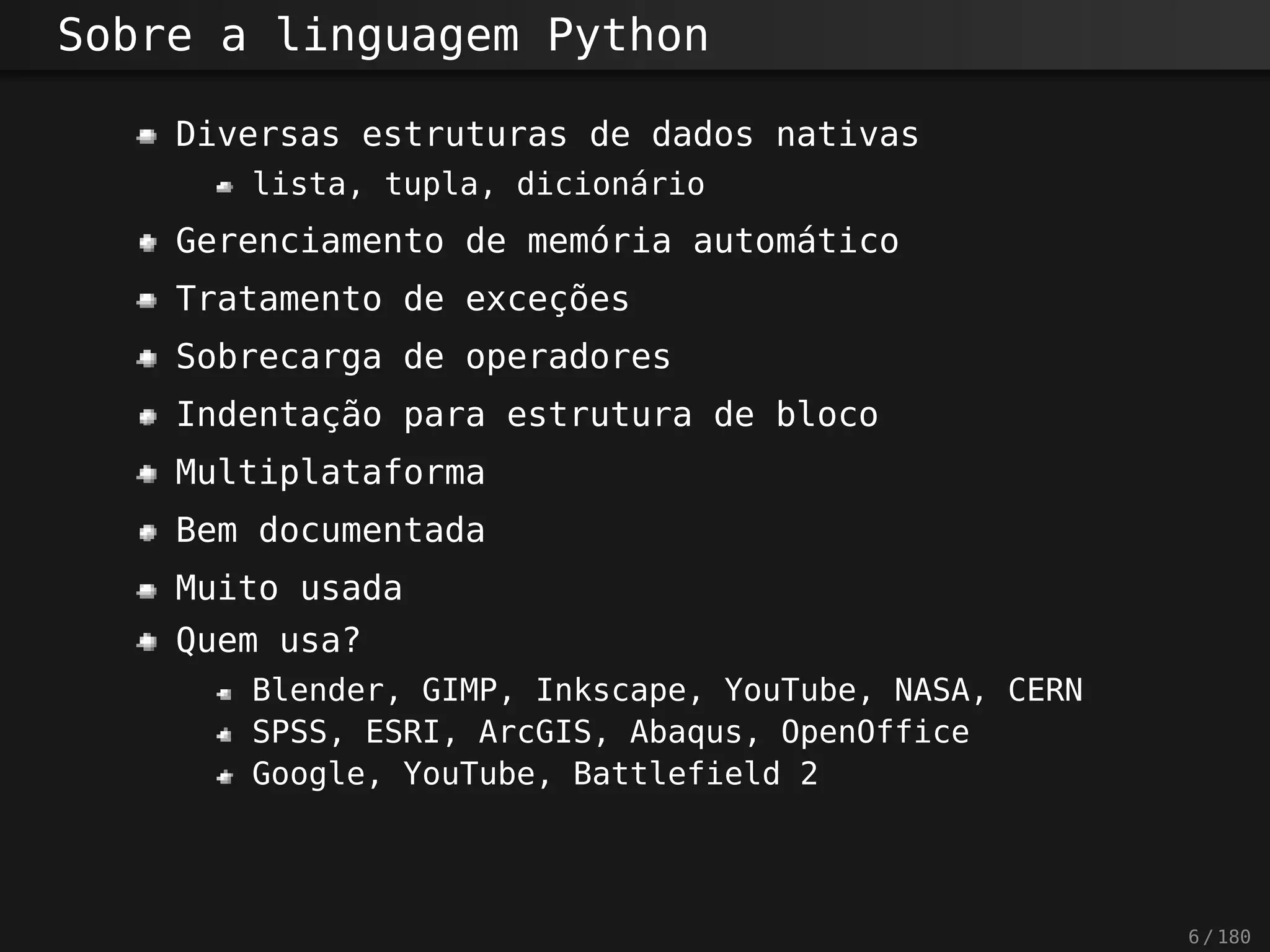 Sobre a linguagem Python
Diversas estruturas de dados nativas
lista, tupla, dicionário
Gerenciamento de memória automático
Tratamento de exceções
Sobrecarga de operadores
Indentação para estrutura de bloco
Multiplataforma
Bem documentada
Muito usada
Quem usa?
Blender, GIMP, Inkscape, YouTube, NASA, CERN
SPSS, ESRI, ArcGIS, Abaqus, OpenOffice
Google, YouTube, Battlefield 2
6 / 180
 