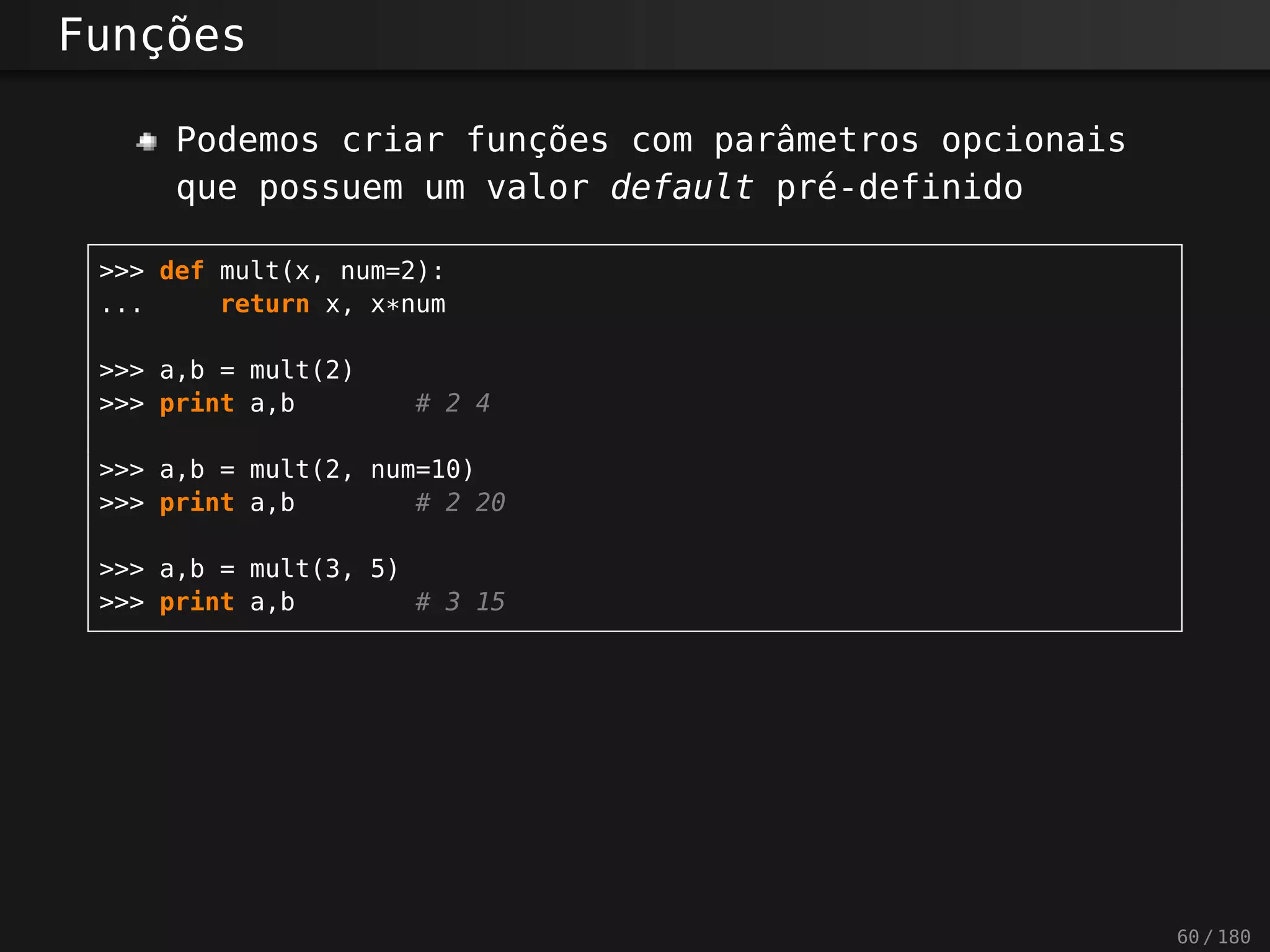 Funções
Podemos criar funções com parâmetros opcionais
que possuem um valor default pré-definido
>>> def mult(x, num=2):
... return x, x*num
>>> a,b = mult(2)
>>> print a,b # 2 4
>>> a,b = mult(2, num=10)
>>> print a,b # 2 20
>>> a,b = mult(3, 5)
>>> print a,b # 3 15
60 / 180
 