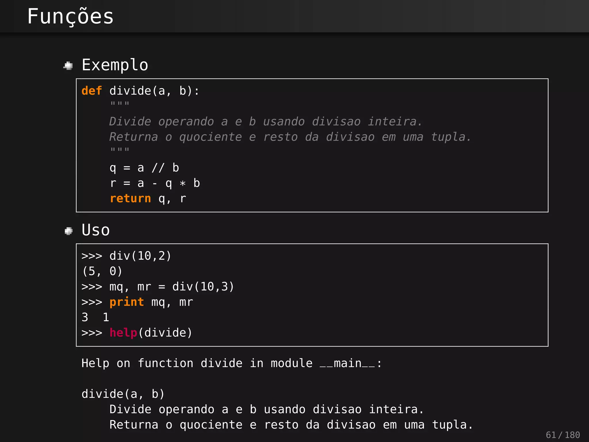 Funções
Exemplo
def divide(a, b):
"""
Divide operando a e b usando divisao inteira.
Returna o quociente e resto da divisao em uma tupla.
"""
q = a // b
r = a - q * b
return q, r
Uso
>>> div(10,2)
(5, 0)
>>> mq, mr = div(10,3)
>>> print mq, mr
3 1
>>> help(divide)
Help on function divide in module __main__:
divide(a, b)
Divide operando a e b usando divisao inteira.
Returna o quociente e resto da divisao em uma tupla.
61 / 180
 