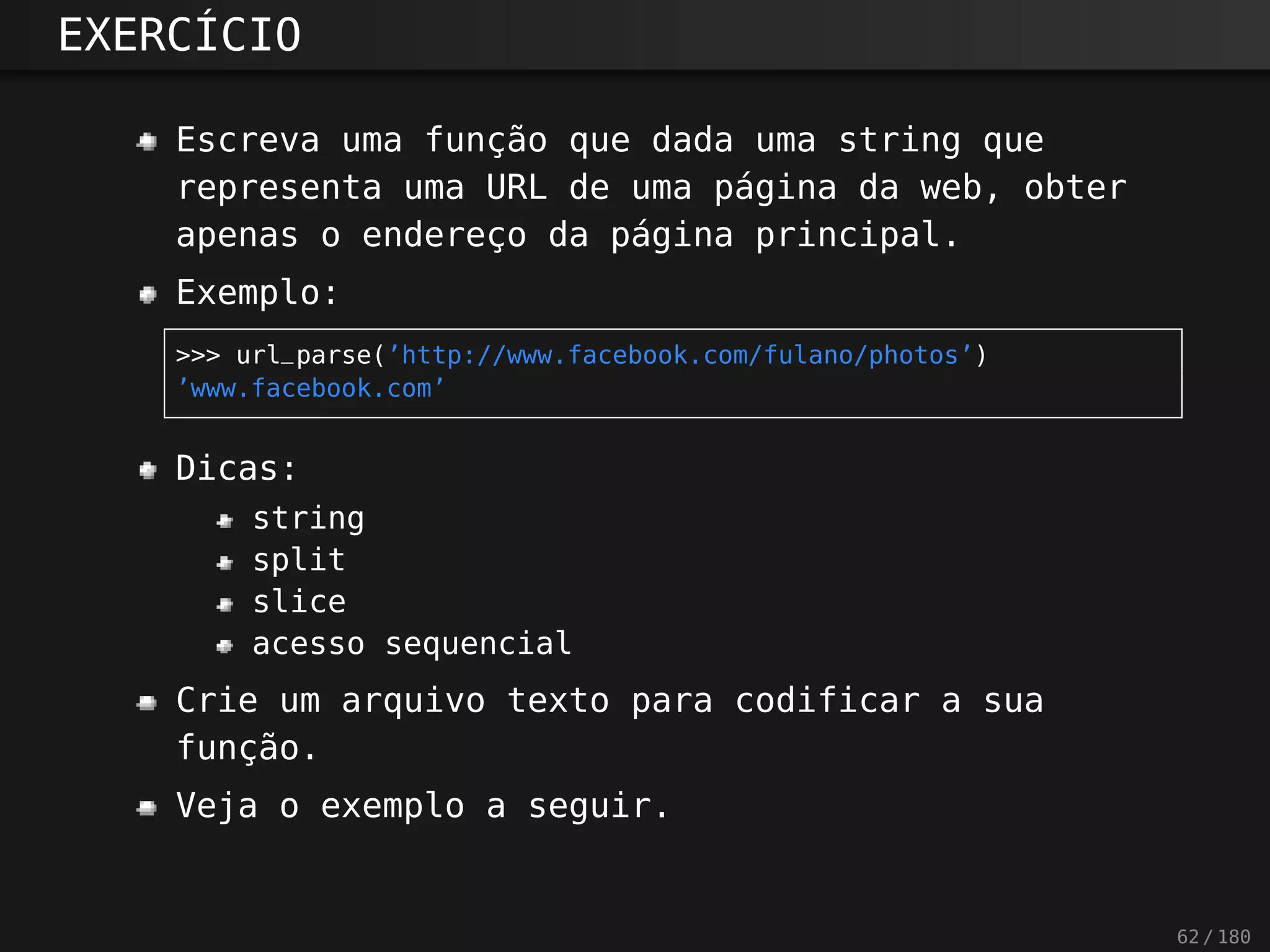EXERCÍCIO
Escreva uma função que dada uma string que
representa uma URL de uma página da web, obter
apenas o endereço da página principal.
Exemplo:
>>> url_parse(’http://www.facebook.com/fulano/photos’)
’www.facebook.com’
Dicas:
string
split
slice
acesso sequencial
Crie um arquivo texto para codificar a sua
função.
Veja o exemplo a seguir.
62 / 180
 