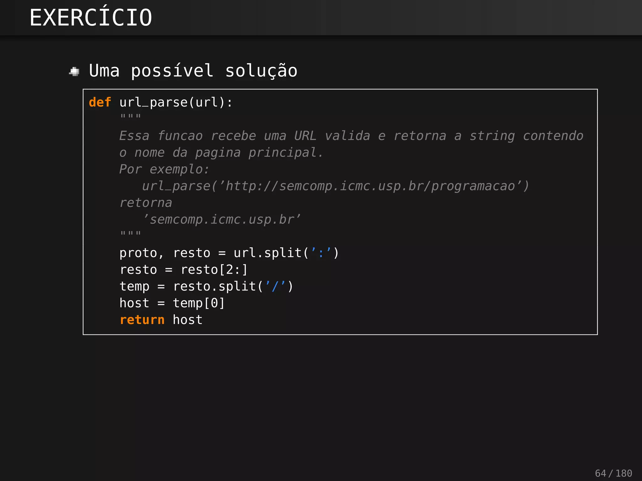 EXERCÍCIO
Uma possível solução
def url_parse(url):
"""
Essa funcao recebe uma URL valida e retorna a string contendo
o nome da pagina principal.
Por exemplo:
url_parse(’http://semcomp.icmc.usp.br/programacao’)
retorna
’semcomp.icmc.usp.br’
"""
proto, resto = url.split(’:’)
resto = resto[2:]
temp = resto.split(’/’)
host = temp[0]
return host
64 / 180
 