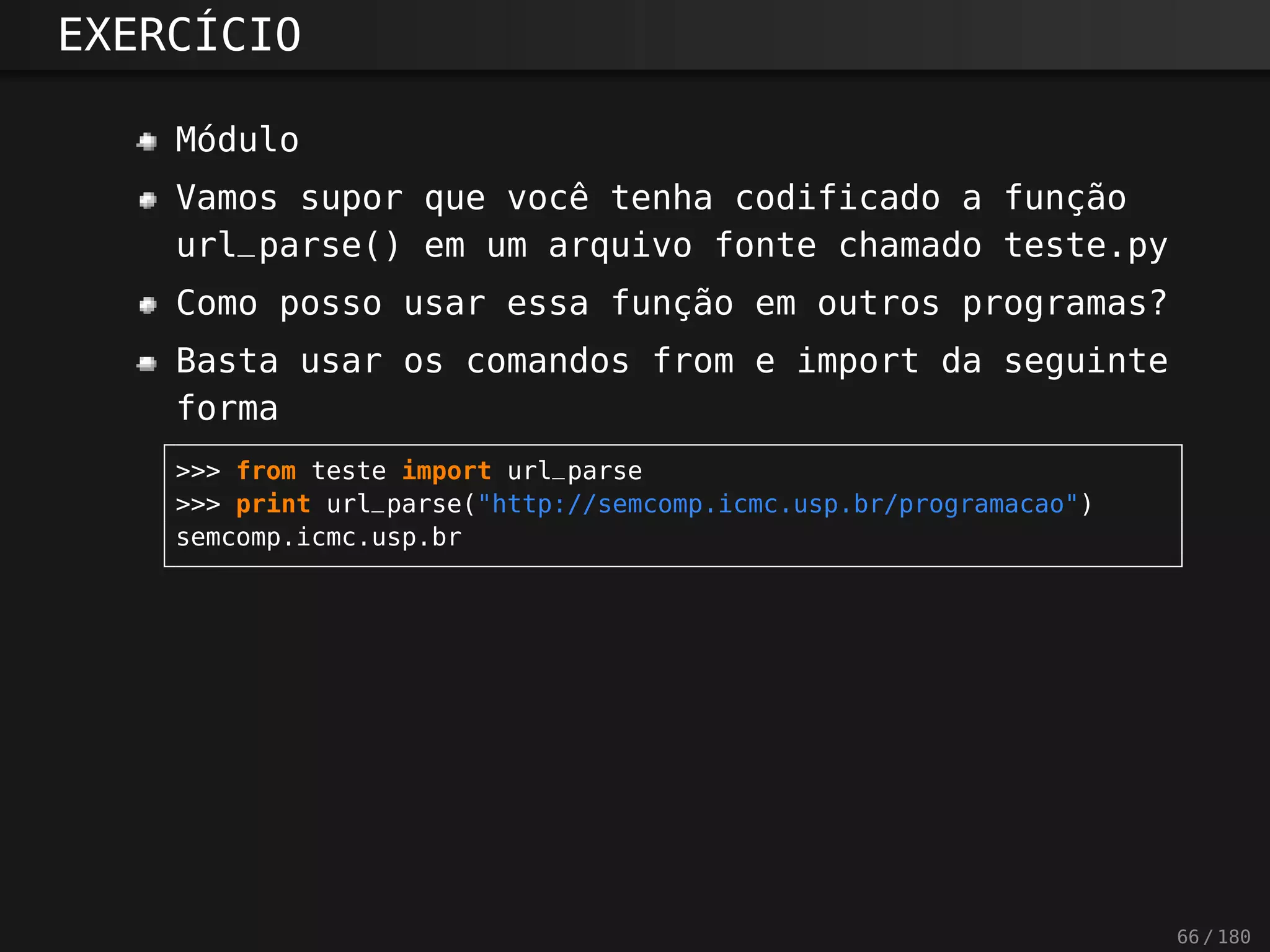 EXERCÍCIO
Módulo
Vamos supor que você tenha codificado a função
url_parse() em um arquivo fonte chamado teste.py
Como posso usar essa função em outros programas?
Basta usar os comandos from e import da seguinte
forma
>>> from teste import url_parse
>>> print url_parse("http://semcomp.icmc.usp.br/programacao")
semcomp.icmc.usp.br
66 / 180
 