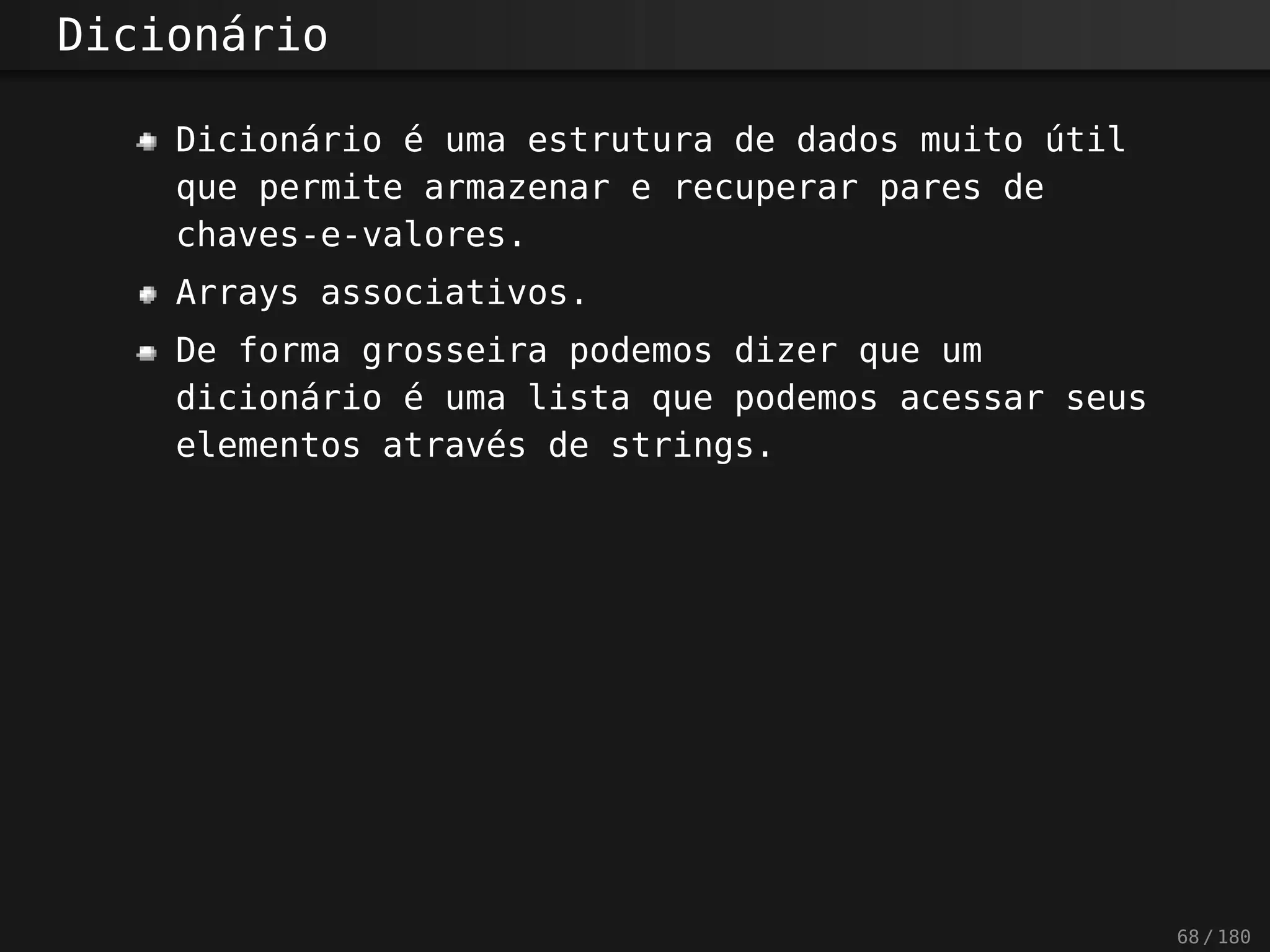 Dicionário
Dicionário é uma estrutura de dados muito útil
que permite armazenar e recuperar pares de
chaves-e-valores.
Arrays associativos.
De forma grosseira podemos dizer que um
dicionário é uma lista que podemos acessar seus
elementos através de strings.
68 / 180
 