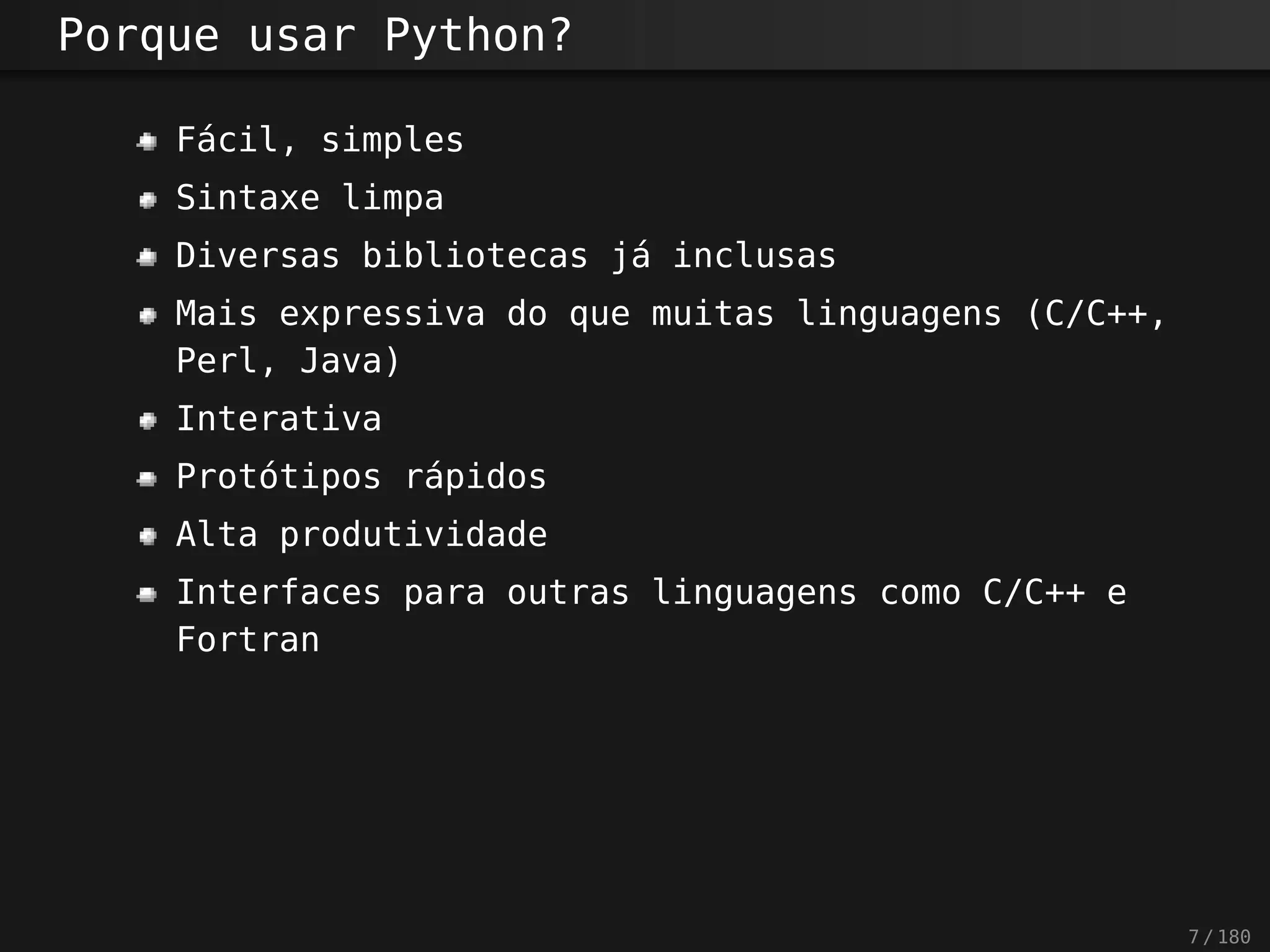 Porque usar Python?
Fácil, simples
Sintaxe limpa
Diversas bibliotecas já inclusas
Mais expressiva do que muitas linguagens (C/C++,
Perl, Java)
Interativa
Protótipos rápidos
Alta produtividade
Interfaces para outras linguagens como C/C++ e
Fortran
7 / 180
 