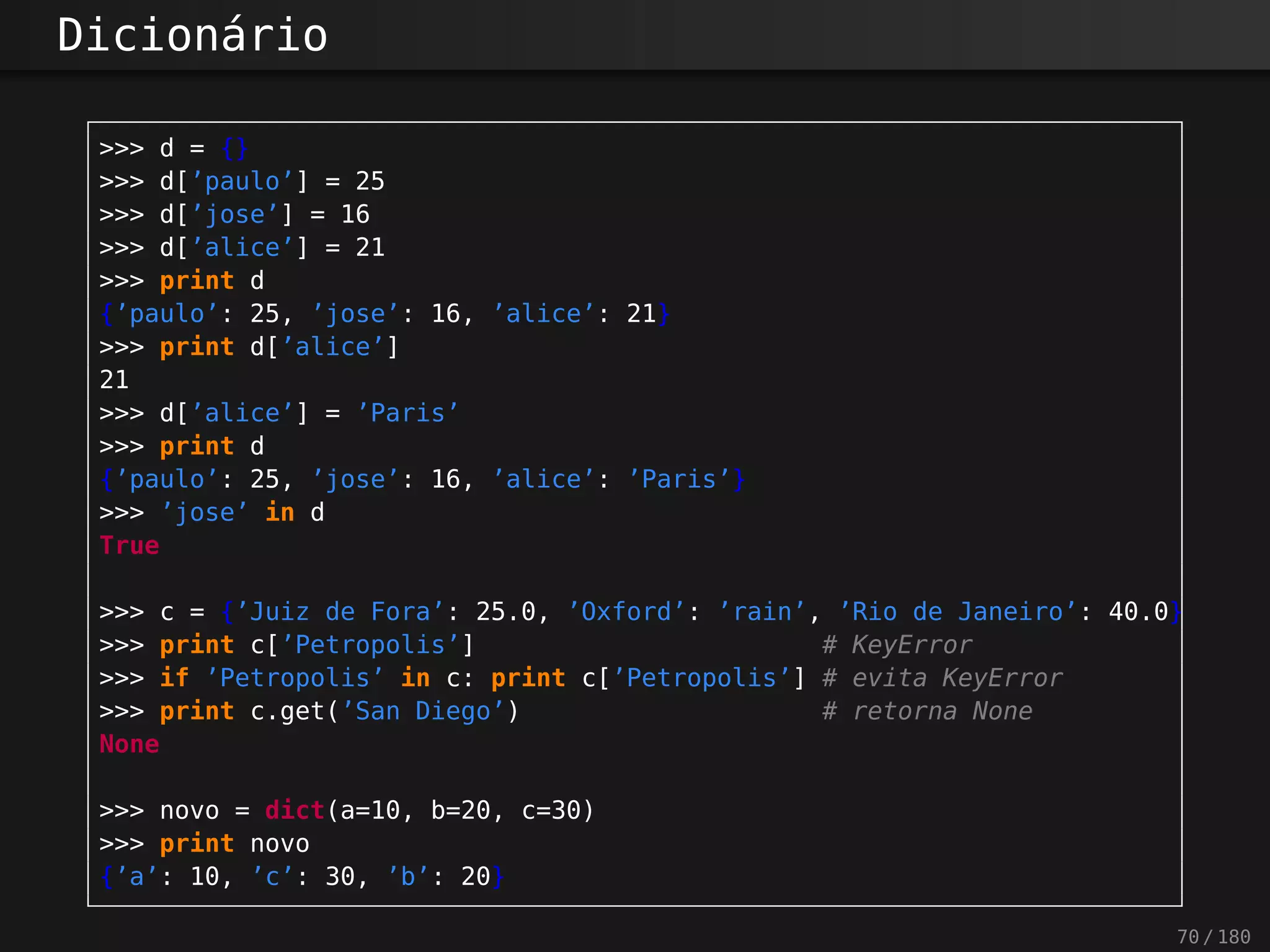 Dicionário
>>> d = {}
>>> d[’paulo’] = 25
>>> d[’jose’] = 16
>>> d[’alice’] = 21
>>> print d
{’paulo’: 25, ’jose’: 16, ’alice’: 21}
>>> print d[’alice’]
21
>>> d[’alice’] = ’Paris’
>>> print d
{’paulo’: 25, ’jose’: 16, ’alice’: ’Paris’}
>>> ’jose’ in d
True
>>> c = {’Juiz de Fora’: 25.0, ’Oxford’: ’rain’, ’Rio de Janeiro’: 40.0}
>>> print c[’Petropolis’] # KeyError
>>> if ’Petropolis’ in c: print c[’Petropolis’] # evita KeyError
>>> print c.get(’San Diego’) # retorna None
None
>>> novo = dict(a=10, b=20, c=30)
>>> print novo
{’a’: 10, ’c’: 30, ’b’: 20}
70 / 180
 
