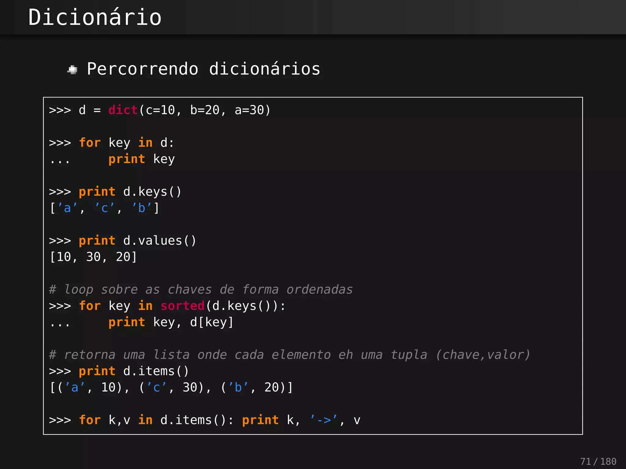 Dicionário
Percorrendo dicionários
>>> d = dict(c=10, b=20, a=30)
>>> for key in d:
... print key
>>> print d.keys()
[’a’, ’c’, ’b’]
>>> print d.values()
[10, 30, 20]
# loop sobre as chaves de forma ordenadas
>>> for key in sorted(d.keys()):
... print key, d[key]
# retorna uma lista onde cada elemento eh uma tupla (chave,valor)
>>> print d.items()
[(’a’, 10), (’c’, 30), (’b’, 20)]
>>> for k,v in d.items(): print k, ’->’, v
71 / 180
 