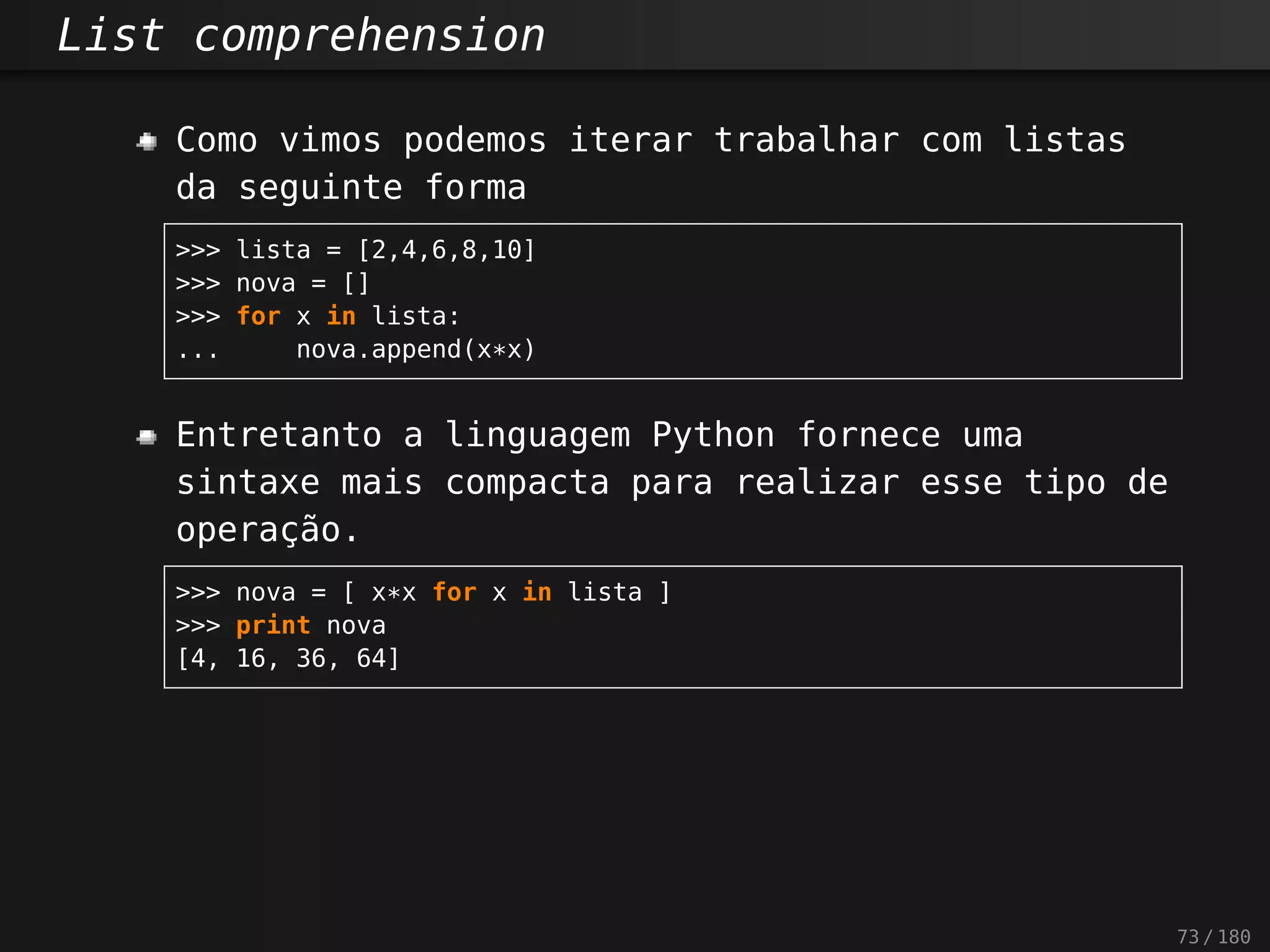 List comprehension
Como vimos podemos iterar trabalhar com listas
da seguinte forma
>>> lista = [2,4,6,8,10]
>>> nova = []
>>> for x in lista:
... nova.append(x*x)
Entretanto a linguagem Python fornece uma
sintaxe mais compacta para realizar esse tipo de
operação.
>>> nova = [ x*x for x in lista ]
>>> print nova
[4, 16, 36, 64]
73 / 180
 