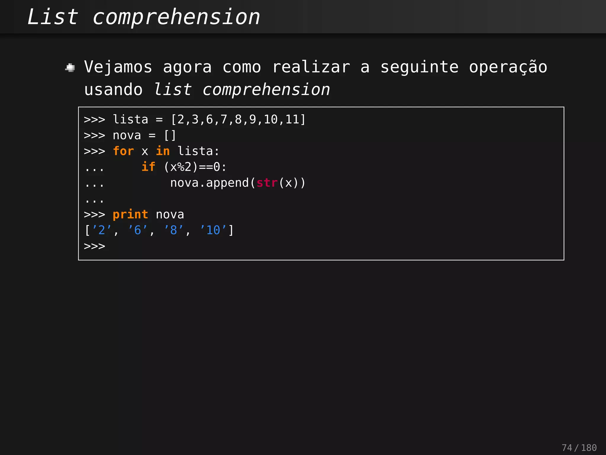 List comprehension
Vejamos agora como realizar a seguinte operação
usando list comprehension
>>> lista = [2,3,6,7,8,9,10,11]
>>> nova = []
>>> for x in lista:
... if (x%2)==0:
... nova.append(str(x))
...
>>> print nova
[’2’, ’6’, ’8’, ’10’]
>>>
74 / 180
 