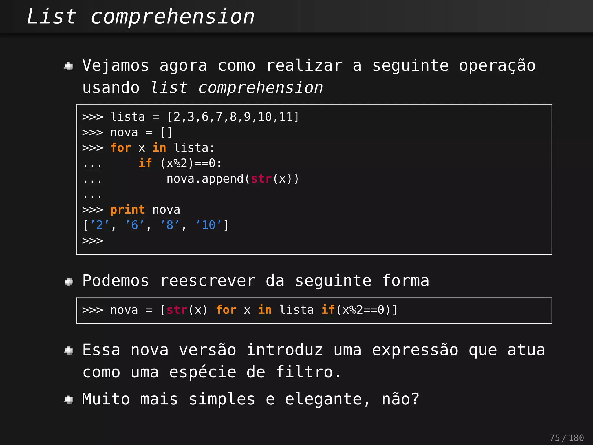 List comprehension
Vejamos agora como realizar a seguinte operação
usando list comprehension
>>> lista = [2,3,6,7,8,9,10,11]
>>> nova = []
>>> for x in lista:
... if (x%2)==0:
... nova.append(str(x))
...
>>> print nova
[’2’, ’6’, ’8’, ’10’]
>>>
Podemos reescrever da seguinte forma
>>> nova = [str(x) for x in lista if(x%2==0)]
Essa nova versão introduz uma expressão que atua
como uma espécie de filtro.
Muito mais simples e elegante, não?
75 / 180
 