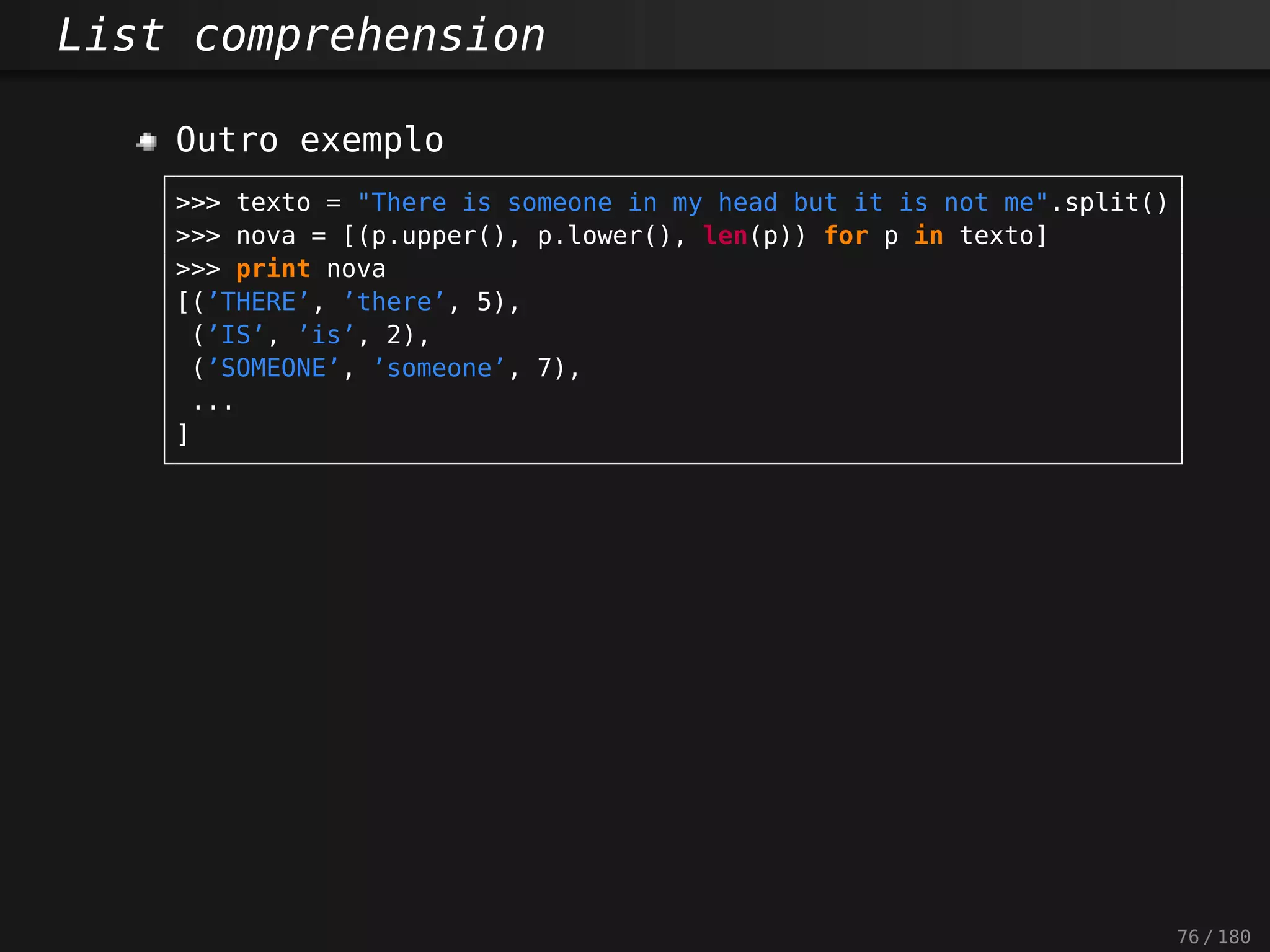 List comprehension
Outro exemplo
>>> texto = "There is someone in my head but it is not me".split()
>>> nova = [(p.upper(), p.lower(), len(p)) for p in texto]
>>> print nova
[(’THERE’, ’there’, 5),
(’IS’, ’is’, 2),
(’SOMEONE’, ’someone’, 7),
...
]
76 / 180
 