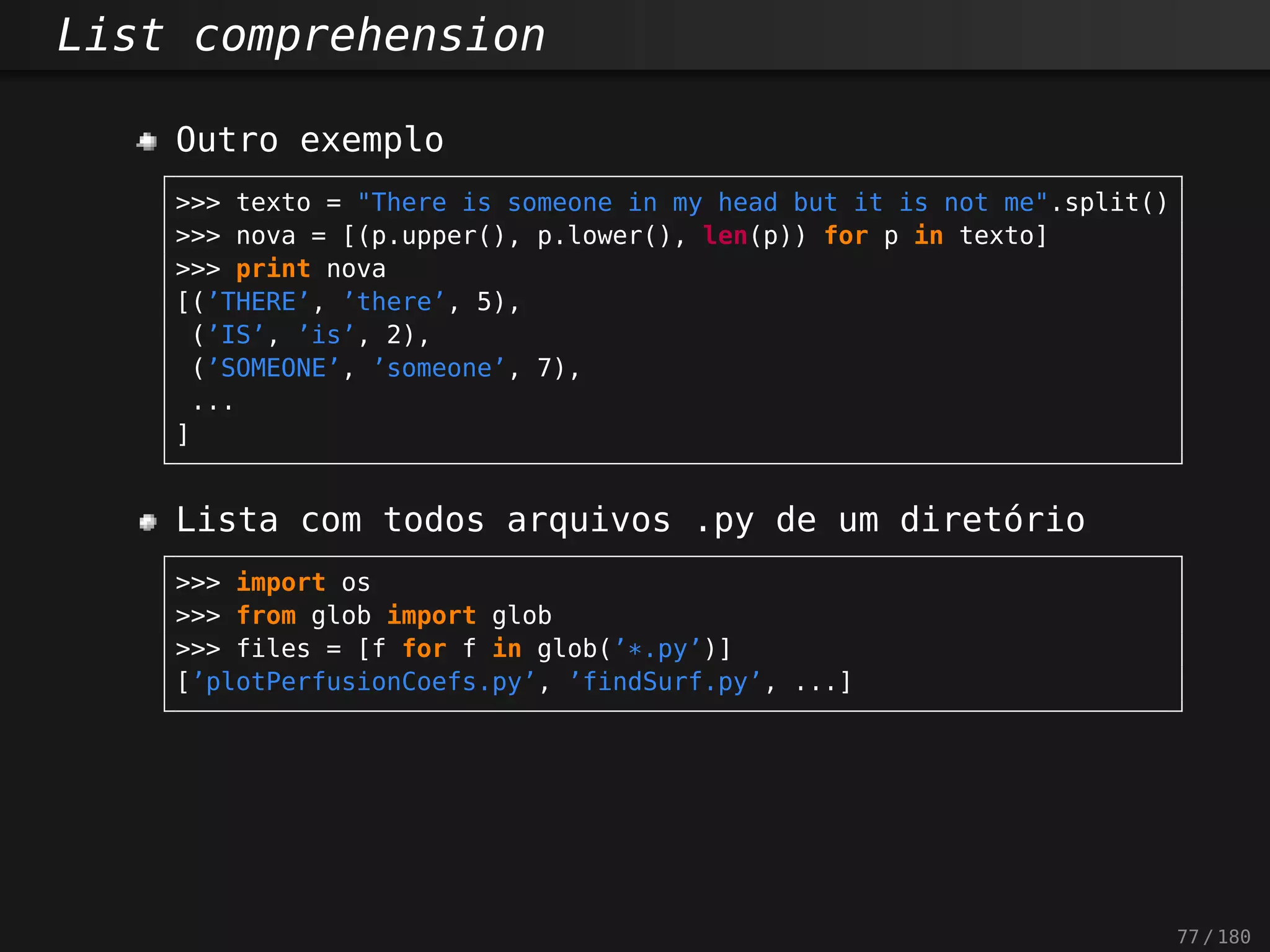 List comprehension
Outro exemplo
>>> texto = "There is someone in my head but it is not me".split()
>>> nova = [(p.upper(), p.lower(), len(p)) for p in texto]
>>> print nova
[(’THERE’, ’there’, 5),
(’IS’, ’is’, 2),
(’SOMEONE’, ’someone’, 7),
...
]
Lista com todos arquivos .py de um diretório
>>> import os
>>> from glob import glob
>>> files = [f for f in glob(’*.py’)]
[’plotPerfusionCoefs.py’, ’findSurf.py’, ...]
77 / 180
 