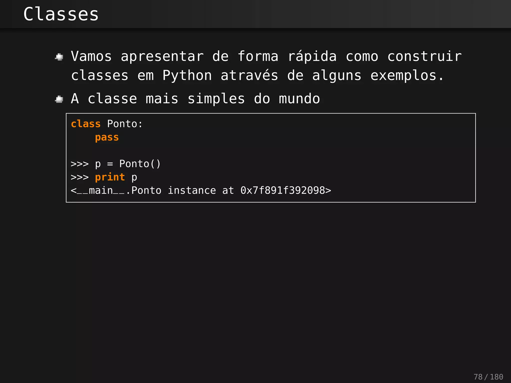 Classes
Vamos apresentar de forma rápida como construir
classes em Python através de alguns exemplos.
A classe mais simples do mundo
class Ponto:
pass
>>> p = Ponto()
>>> print p
<__main__.Ponto instance at 0x7f891f392098>
78 / 180
 