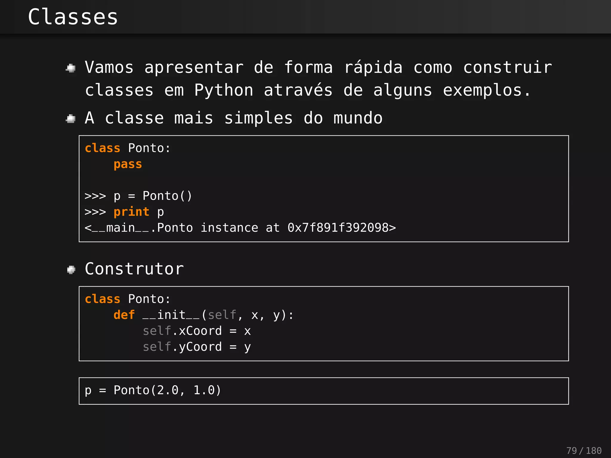 Classes
Vamos apresentar de forma rápida como construir
classes em Python através de alguns exemplos.
A classe mais simples do mundo
class Ponto:
pass
>>> p = Ponto()
>>> print p
<__main__.Ponto instance at 0x7f891f392098>
Construtor
class Ponto:
def __init__(self, x, y):
self.xCoord = x
self.yCoord = y
p = Ponto(2.0, 1.0)
79 / 180
 