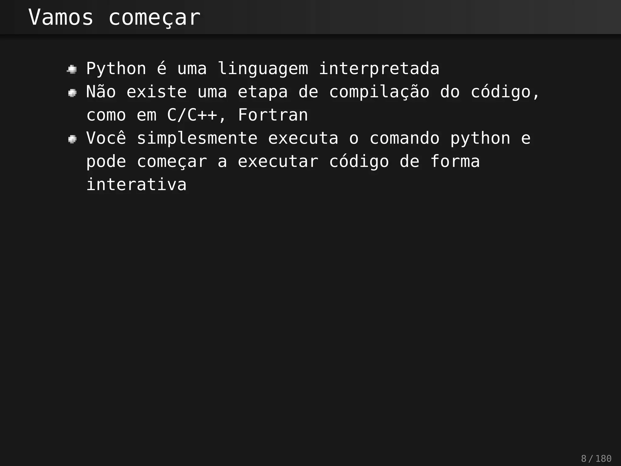 Vamos começar
Python é uma linguagem interpretada
Não existe uma etapa de compilação do código,
como em C/C++, Fortran
Você simplesmente executa o comando python e
pode começar a executar código de forma
interativa
8 / 180
 