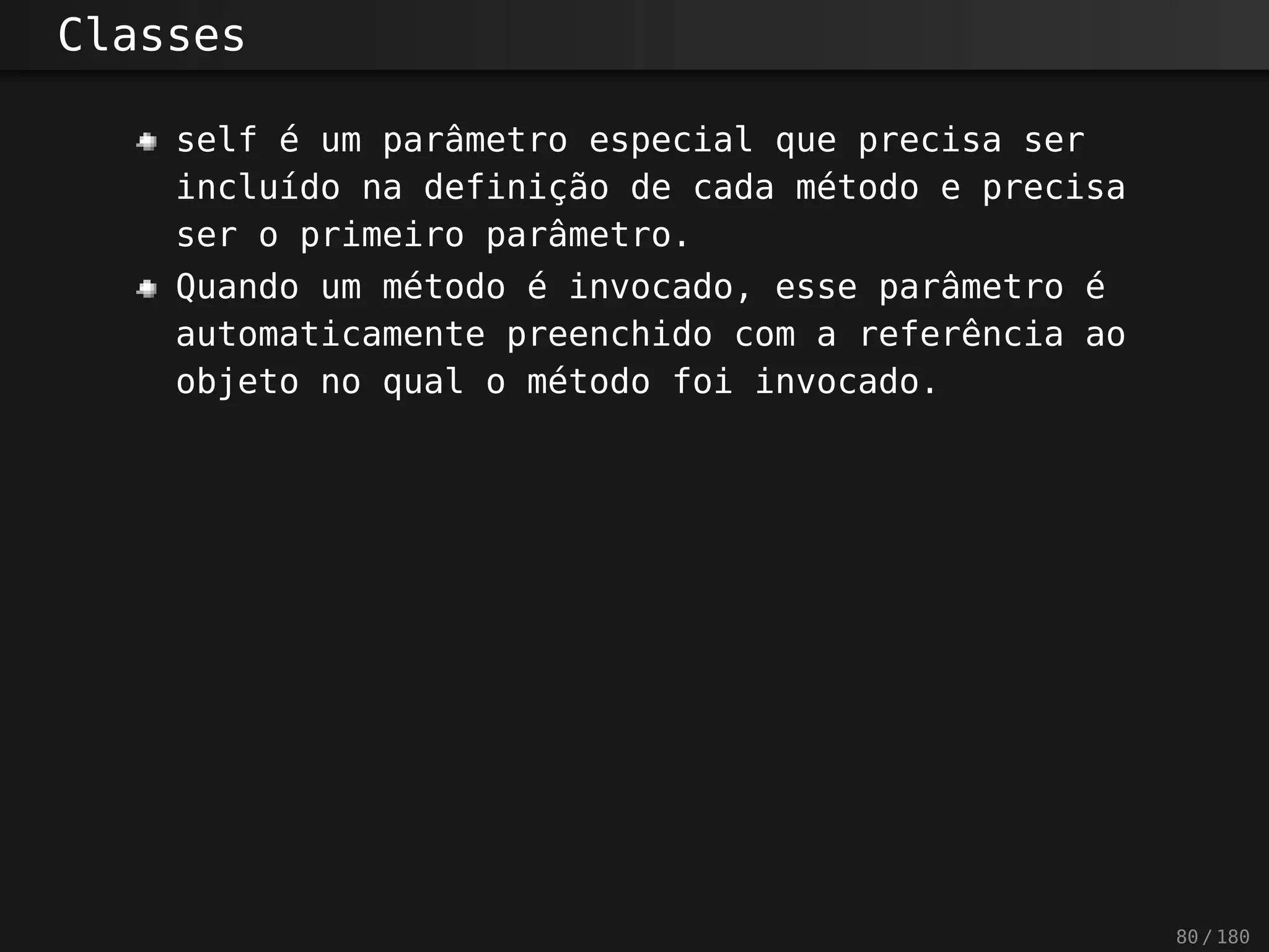 Classes
self é um parâmetro especial que precisa ser
incluído na definição de cada método e precisa
ser o primeiro parâmetro.
Quando um método é invocado, esse parâmetro é
automaticamente preenchido com a referência ao
objeto no qual o método foi invocado.
80 / 180
 