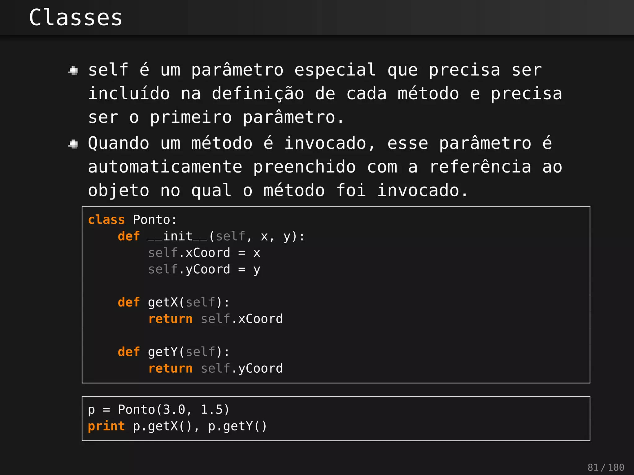 Classes
self é um parâmetro especial que precisa ser
incluído na definição de cada método e precisa
ser o primeiro parâmetro.
Quando um método é invocado, esse parâmetro é
automaticamente preenchido com a referência ao
objeto no qual o método foi invocado.
class Ponto:
def __init__(self, x, y):
self.xCoord = x
self.yCoord = y
def getX(self):
return self.xCoord
def getY(self):
return self.yCoord
p = Ponto(3.0, 1.5)
print p.getX(), p.getY()
81 / 180
 
