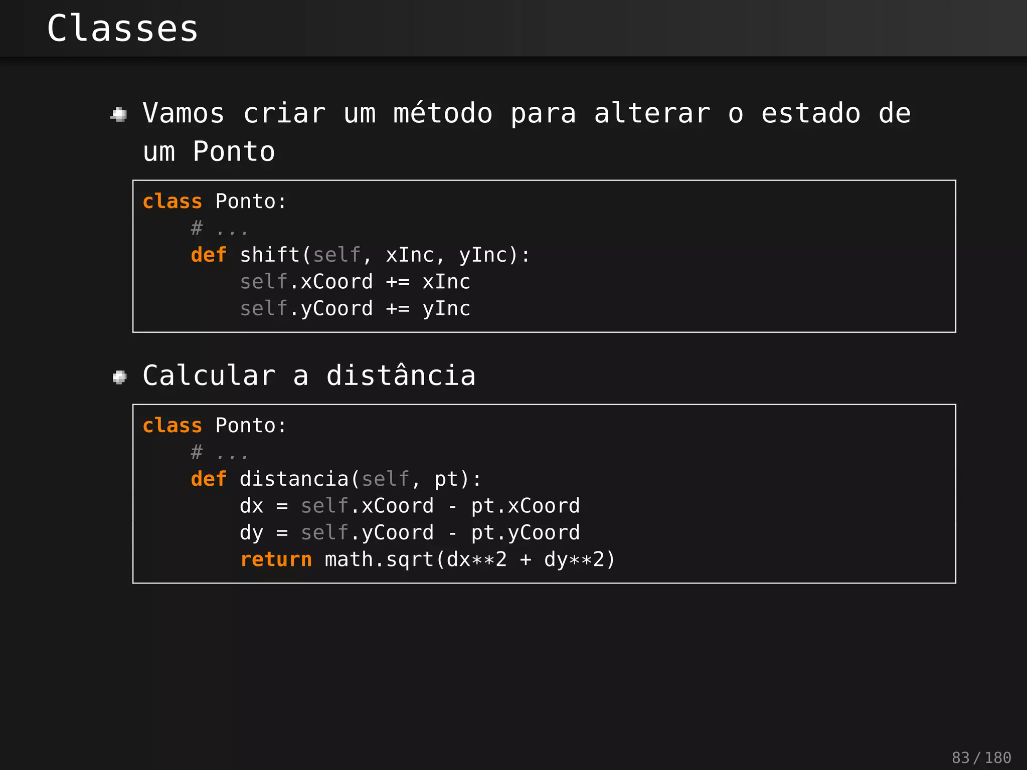 Classes
Vamos criar um método para alterar o estado de
um Ponto
class Ponto:
# ...
def shift(self, xInc, yInc):
self.xCoord += xInc
self.yCoord += yInc
Calcular a distância
class Ponto:
# ...
def distancia(self, pt):
dx = self.xCoord - pt.xCoord
dy = self.yCoord - pt.yCoord
return math.sqrt(dx**2 + dy**2)
83 / 180
 