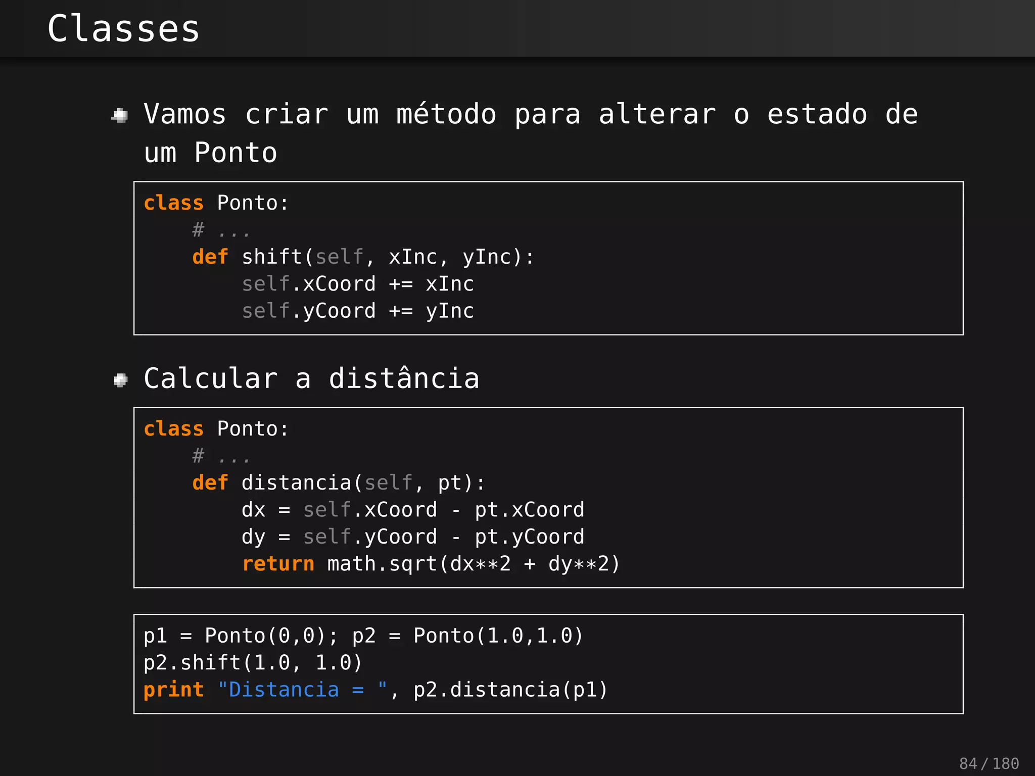 Classes
Vamos criar um método para alterar o estado de
um Ponto
class Ponto:
# ...
def shift(self, xInc, yInc):
self.xCoord += xInc
self.yCoord += yInc
Calcular a distância
class Ponto:
# ...
def distancia(self, pt):
dx = self.xCoord - pt.xCoord
dy = self.yCoord - pt.yCoord
return math.sqrt(dx**2 + dy**2)
p1 = Ponto(0,0); p2 = Ponto(1.0,1.0)
p2.shift(1.0, 1.0)
print "Distancia = ", p2.distancia(p1)
84 / 180
 