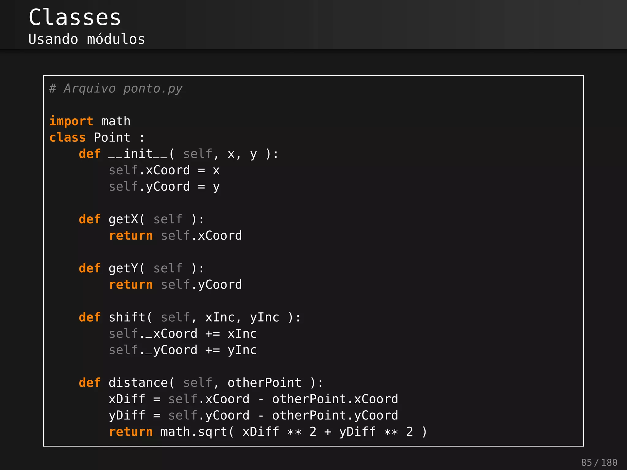Classes
Usando módulos
# Arquivo ponto.py
import math
class Point :
def __init__( self, x, y ):
self.xCoord = x
self.yCoord = y
def getX( self ):
return self.xCoord
def getY( self ):
return self.yCoord
def shift( self, xInc, yInc ):
self._xCoord += xInc
self._yCoord += yInc
def distance( self, otherPoint ):
xDiff = self.xCoord - otherPoint.xCoord
yDiff = self.yCoord - otherPoint.yCoord
return math.sqrt( xDiff ** 2 + yDiff ** 2 )
85 / 180
 
