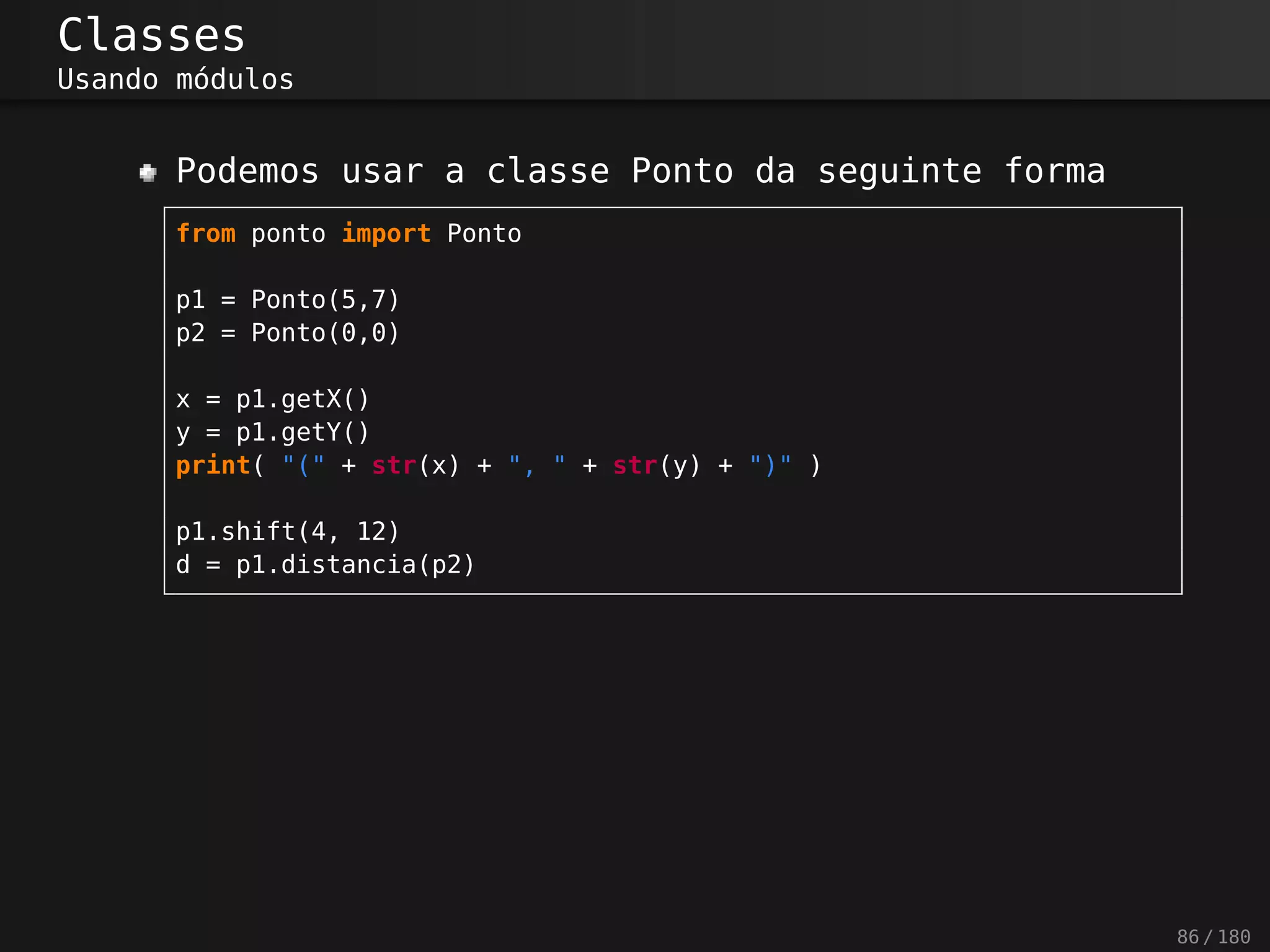Classes
Usando módulos
Podemos usar a classe Ponto da seguinte forma
from ponto import Ponto
p1 = Ponto(5,7)
p2 = Ponto(0,0)
x = p1.getX()
y = p1.getY()
print( "(" + str(x) + ", " + str(y) + ")" )
p1.shift(4, 12)
d = p1.distancia(p2)
86 / 180
 
