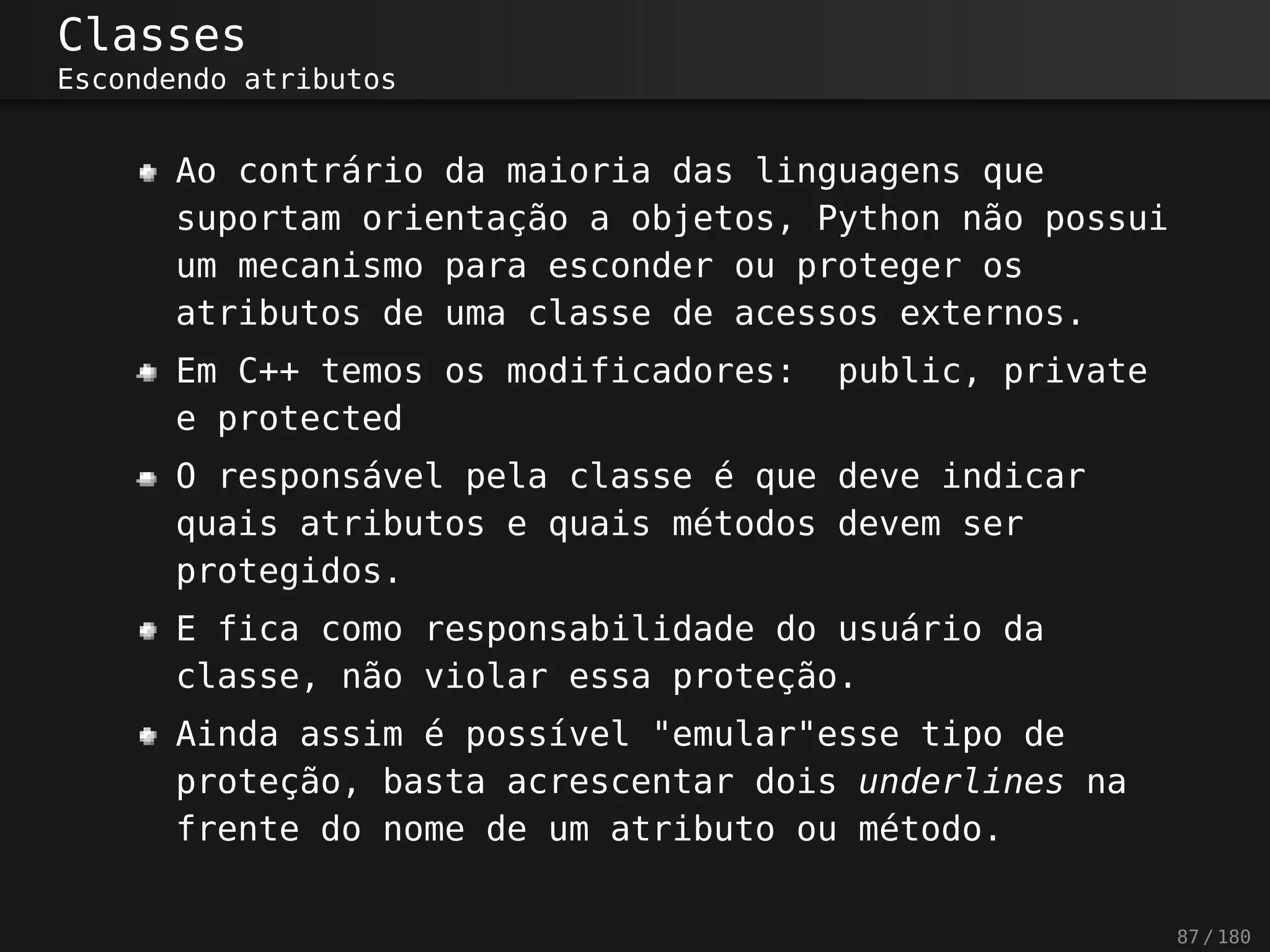 Classes
Escondendo atributos
Ao contrário da maioria das linguagens que
suportam orientação a objetos, Python não possui
um mecanismo para esconder ou proteger os
atributos de uma classe de acessos externos.
Em C++ temos os modificadores: public, private
e protected
O responsável pela classe é que deve indicar
quais atributos e quais métodos devem ser
protegidos.
E fica como responsabilidade do usuário da
classe, não violar essa proteção.
Ainda assim é possível "emular"esse tipo de
proteção, basta acrescentar dois underlines na
frente do nome de um atributo ou método.
87 / 180
 