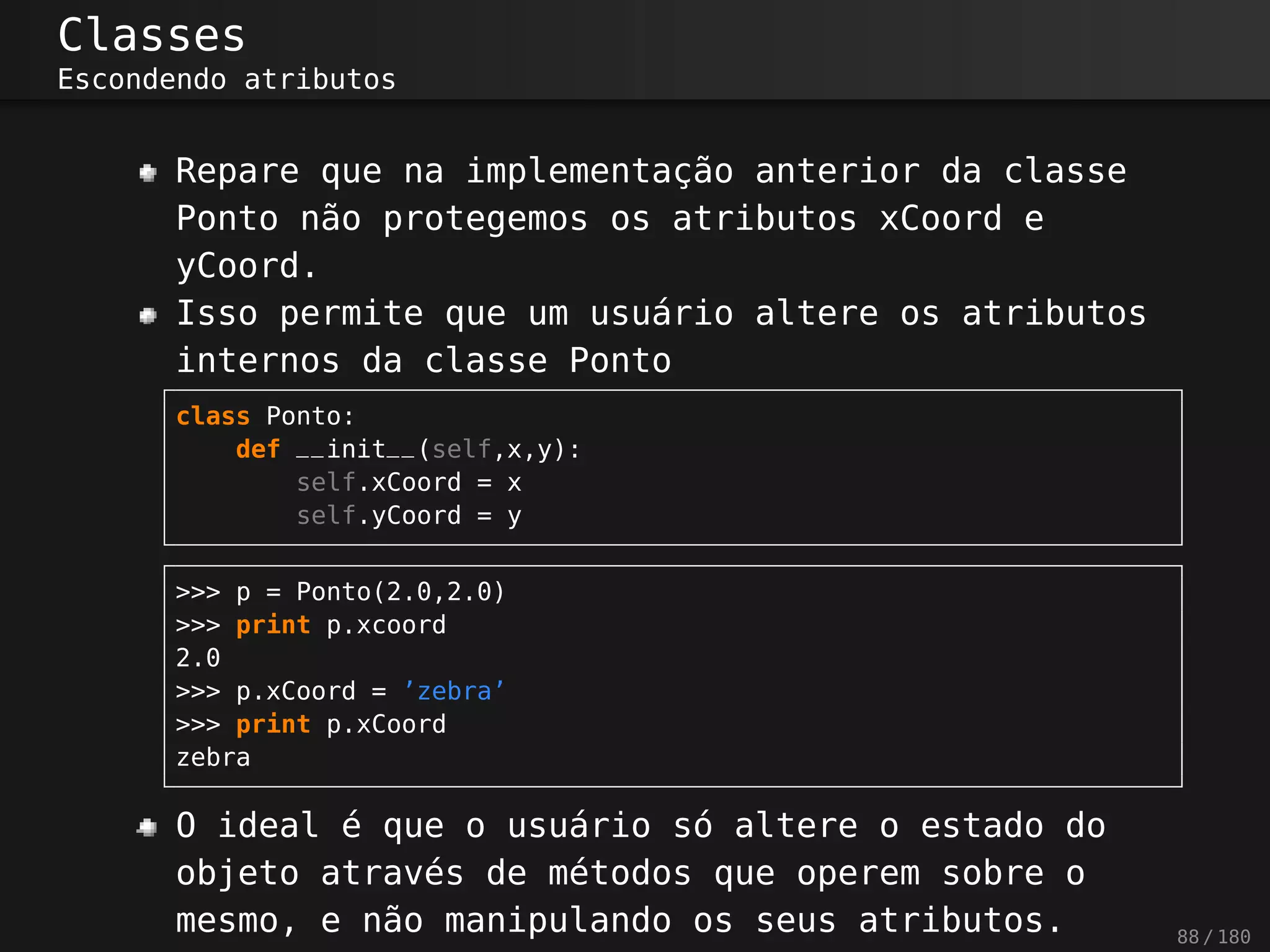 Classes
Escondendo atributos
Repare que na implementação anterior da classe
Ponto não protegemos os atributos xCoord e
yCoord.
Isso permite que um usuário altere os atributos
internos da classe Ponto
class Ponto:
def __init__(self,x,y):
self.xCoord = x
self.yCoord = y
>>> p = Ponto(2.0,2.0)
>>> print p.xcoord
2.0
>>> p.xCoord = ’zebra’
>>> print p.xCoord
zebra
O ideal é que o usuário só altere o estado do
objeto através de métodos que operem sobre o
mesmo, e não manipulando os seus atributos. 88 / 180
 