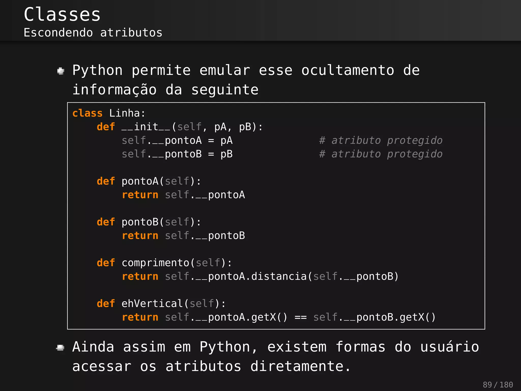 Classes
Escondendo atributos
Python permite emular esse ocultamento de
informação da seguinte
class Linha:
def __init__(self, pA, pB):
self.__pontoA = pA # atributo protegido
self.__pontoB = pB # atributo protegido
def pontoA(self):
return self.__pontoA
def pontoB(self):
return self.__pontoB
def comprimento(self):
return self.__pontoA.distancia(self.__pontoB)
def ehVertical(self):
return self.__pontoA.getX() == self.__pontoB.getX()
Ainda assim em Python, existem formas do usuário
acessar os atributos diretamente.
89 / 180
 