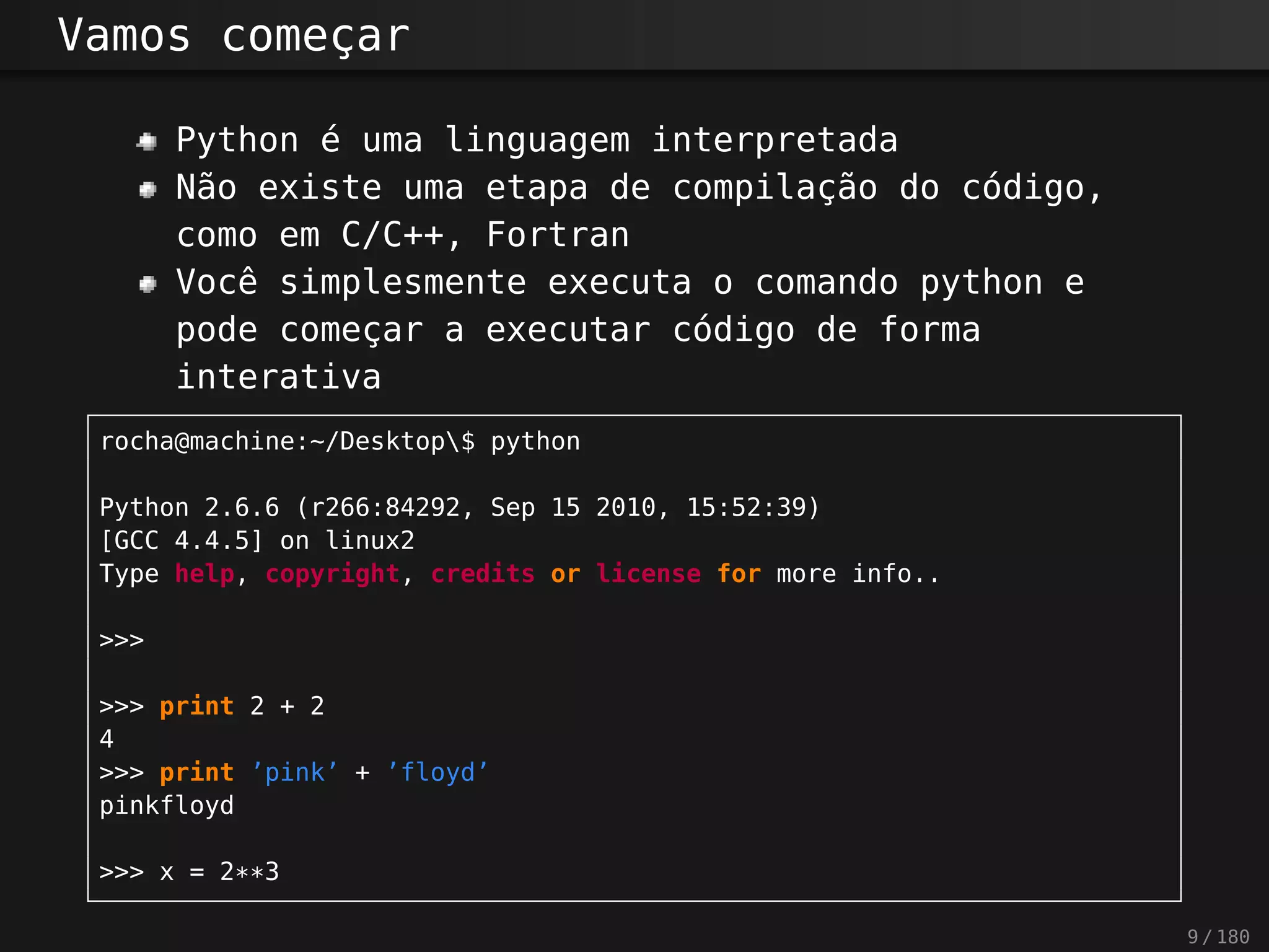 Vamos começar
Python é uma linguagem interpretada
Não existe uma etapa de compilação do código,
como em C/C++, Fortran
Você simplesmente executa o comando python e
pode começar a executar código de forma
interativa
rocha@machine:~/Desktop$ python
Python 2.6.6 (r266:84292, Sep 15 2010, 15:52:39)
[GCC 4.4.5] on linux2
Type help, copyright, credits or license for more info..
>>>
>>> print 2 + 2
4
>>> print ’pink’ + ’floyd’
pinkfloyd
>>> x = 2**3
9 / 180
 