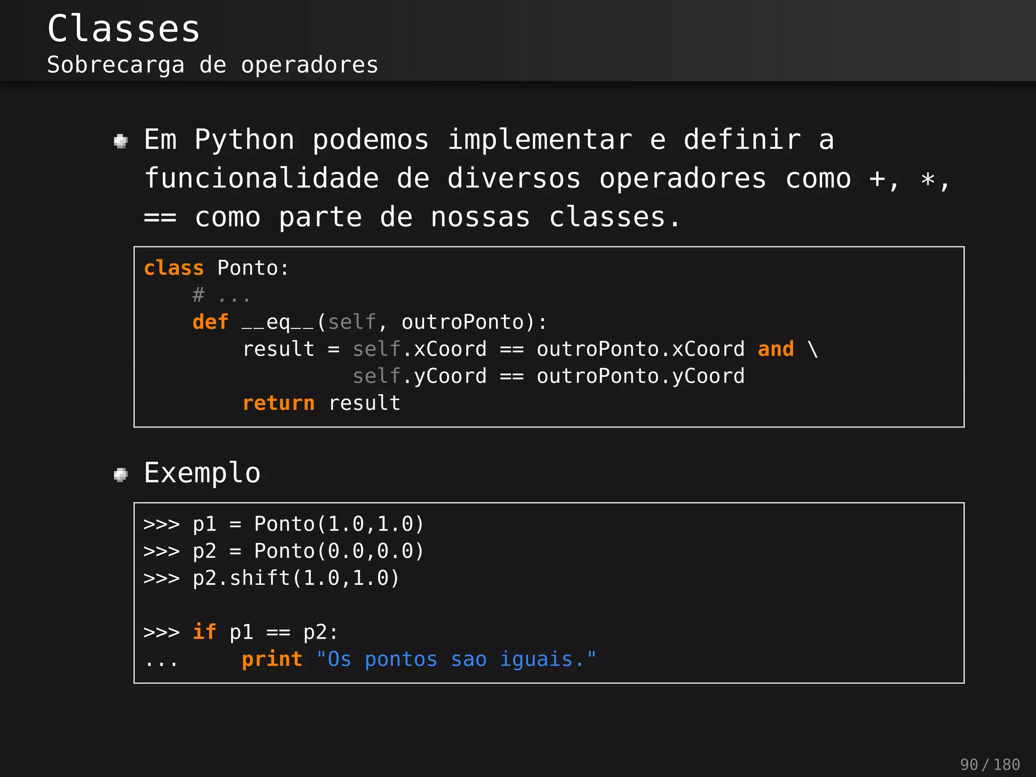 Classes
Sobrecarga de operadores
Em Python podemos implementar e definir a
funcionalidade de diversos operadores como +, *,
== como parte de nossas classes.
class Ponto:
# ...
def __eq__(self, outroPonto):
result = self.xCoord == outroPonto.xCoord and 
self.yCoord == outroPonto.yCoord
return result
Exemplo
>>> p1 = Ponto(1.0,1.0)
>>> p2 = Ponto(0.0,0.0)
>>> p2.shift(1.0,1.0)
>>> if p1 == p2:
... print "Os pontos sao iguais."
90 / 180
 